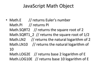 JavaScript Math Object
• Math.E // returns Euler's number
Math.PI // returns PI
Math.SQRT2 // returns the square root of 2
Math.SQRT1_2 // returns the square root of 1/2
Math.LN2 // returns the natural logarithm of 2
Math.LN10 // returns the natural logarithm of
10
Math.LOG2E // returns base 2 logarithm of E
Math.LOG10E // returns base 10 logarithm of E
 
