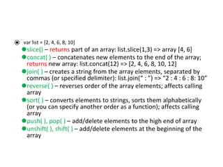⦿ var list = [2, 4, 6, 8, 10]
⚫slice() – returns part of an array: list.slice(1,3) => array [4, 6]
⚫concat( ) – concatenates new elements to the end of the array;
returns new array: list.concat(12) => [2, 4, 6, 8, 10, 12]
⚫join( ) – creates a string from the array elements, separated by
commas (or specified delimiter): list.join(“ : ”) => “2 : 4 : 6 : 8: 10”
⚫reverse( ) – reverses order of the array elements; affects calling
array
⚫sort( ) – converts elements to strings, sorts them alphabetically
(or you can specify another order as a function); affects calling
array
⚫push( ), pop( ) – add/delete elements to the high end of array
⚫unshift( ), shift( ) – add/delete elements at the beginning of the
array
 