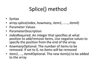 Splice() method
• Syntax
• array.splice(index, howmany, item1, ....., itemX)
• Parameter Values
• ParameterDescription
• indexRequired. An integer that specifies at what
position to add/remove items, Use negative values to
specify the position from the end of the array
• howmanyOptional. The number of items to be
removed. If set to 0, no items will be removed
• item1, ..., itemXOptional. The new item(s) to be added
to the array
 