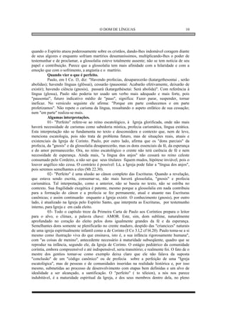 O DOM DE LÍNGUAS                                      10




quando o Espírito atuou poderosamente sobre os cristãos, dando-lhes indomável coragem diante
de seus algozes e enquanto sofriam martírios desumaníssimos, multiplicando-lhes o poder de
testemunhar e de proclamar, a glossolalia esteve totalmente ausente; não se tem notícia de seu
papel e contribuição. Parece que a glossolalia tem mais afinidade com a hilaridade e com a
emoção que com o sofrimento, a angústia e o martírio.
           Quando vier o que é perfeito.
           Paulo, em I Co. l3, diz: "Havendo profecias, desaparecerão (katargethesontai , serão
abolidas); havendo línguas (glôssai), cessarão (pausontai: Acabarão efetivamente, deixarão de
existir); havendo ciência (gnosis), passará (katargethésetai: Será abolida)". Com referência à
língua (glossa), Paulo não poderia ter usado um verbo mais adequado e mais forte, pois
"pausontai", futuro indicativo médio de "pauo", significa: Fazer parar, suspender, tornar
ineficaz. No versículo seguinte ele afirma: "Porque em parte conhecemos e em parte
profetizamos". Não repete o carisma da língua, ressaltando o aspeto enfático de sua cessação;
nem "em parte" realiza-se mais.
           Algumas interpretações.
           01- "Perfeito" refere-se ao reino escatológico, à Igreja glorificada, onde não mais
haverá necessidade de carismas como sabedoria mística, profecia carismática, língua extática.
Esta interpretação não se fundamenta no texto e desconsidera o contexto que, nem de leve,
menciona escatologia, pois não trata de problema futuro, mas de situações reais, atuais e
existenciais da Igreja de Corinto. Paulo, por outro lado, afirma que os "dons parciais" da
profecia, da "gnosis" e da glossolalia desaparecerão, mas os dons essenciais da fé, da esperança
e do amor permanecerão. Ora, no reino escatológico o crente não terá carência de fé e nem
necessidade de esperança. Ainda mais, "a língua dos anjos" não cessará no reino celeste
consumado pelo Cordeiro, a não ser que seus titulares fiquem mudos, hipótese inviável, pois o
louvor angélico não cessa. O contrário é possível: Lá, a Igreja pode falar a "língua dos anjos",
pois seremos semelhantes a eles (Mt 22.30).
           02- "Perfeito" é uma alusão ao cânon completo das Escrituras. Quando a revelação,
que estava sendo escrita, consumar-se, não mais haverá glossolalia, "gnosis" e profecia
carismática. Tal interpretação, como a anterior, não se baseia no texto, não se estriba no
contexto. Sua fragilidade exegética é patente, mesmo porque a glossolalia em nada contribuiu
para a formação do cânon e a profecia se fez permanente, atual e atuante nas Escrituras
canônicas; e assim continuarão enquanto a Igreja existir. O conhecimento (gnosis), por outro
lado, é atualizado na Igreja pelo Espírito Santo, que interpreta as Escrituras, por testemunho
interno, para Igreja e em cada eleito.
           03- Todo o capítulo treze da Primeira Carta de Paulo aos Coríntios prepara o leitor
para o alvo, o clímax, a palavra chave: AMOR. Este, sim, dom sublime, naturalmente
aprofundado no coração do eleito pelos dons igualmente grandes da fé e da esperança.
Semelhantes dons somente se plenificarão no crente maduro, despido das "criancices" naturais
de uma igreja espiritualmente infantil como a de Corinto (I Co 3.l,2 cf l4.20). Paulo toma-se a si
mesmo como ilustração viva do que ensinava, isto é, a sua infância rigorosamente humana",
com "as coisas de menino", antecedente necessário à maturidade subseqüente, quadro que se
reproduz na infância, segundo ele, da Igreja de Corinto. O estágio pediátrico da comunidade
coríntia, embora compreensível e até indispensável, seria transitório; e realmente foi. O fato de o
mestre dos gentios tomar-se como exemplo deixa claro que ele não falava da suposta
"conclusão" de um "código canônico" ou de profecia sobre a perfeição de uma "Igreja
escatológica", mas de pessoas e de comunidades inseridas na realidade histórica e, por isso
mesmo, submetidas ao processo de desenvolvimento com etapas bem definidas e um alvo de
idealidade a ser alcançado, a santificação. O "perfeito" ( to téleion), a nós nos parece
indubitável, é a maturidade espiritual da Igreja, e dos seus membros dentro dela, no pleno
 