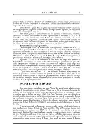 O DOM DE LÍNGUAS                                      11




exercício da fé, da esperança e do amor, sem interferência dos carismas parciais, necessários na
infância, mas ridículos e impróprios na idade adulta. A fala e as reações do menino substituem-
se pelas do adulto sem que
          ambos deixem a Igreja. Hoje, as igrejas supostamente maduras e "santas" não passam,
na concepção paulina, de grupos eclesiais infantis, talvez por anartria espiritual, um retrocesso à
velha anagogia de etapas já vencidas.
          Sem amor agápico, o conhecimento de nós mesmos é precaríssimo, periférico,
defeituoso, e o nosso conhecimento de Deus é parcialíssimo e deficiente (I Co l3.l2). A
maturidade nos leva a amar a Deus acima de tudo e ao próximo, nosso irmão, como a nós
mesmos. Então, certo, chegaremos à varonilidade cristã, seguindo exclusivamente o amor e, por
ele equipados, somos condicionados à prática dos mandamentos. Numa Igreja madura, firmada
em Cristo e alicerçada no amor, a glossolalia é, sem dúvida, um retrocesso.
          Testemunhos da cessação glossolálica.
          Crisóstomo (345-407 d.C.), falando sobre "dons espirituais", com base em I Co l2.l,2,
escreve: "Esta passagem toda é muito obscura; porém, a obscuridade é produzida por nossa
ignorância concernente aos fatos aqui referidos e pela sua cessação, sendo tais como então
aconteciam, porém, que agora não mais ocorrem" (citado por Robert G. Gromacki em seu livro,
"Movimento Moderno de Línguas", pág. 33. JUERP). No tempo de Crisóstomo, portanto, a
glossolalia era inteiramente desconhecida, mas a Igreja, viva e dinâmica.
          Agostinho (354-430 d.C.), comentando I João, disse: No tempo mais primitivo o
Espírito Santo caiu sobre os que creram, e eles falaram em línguas, que não haviam aprendido,
como o Espírito lhes concedia que falassem. Esses eram sinais adaptados àquele tempo. Pois
convinha tal sinal do Espírito Santo em todas as línguas, para mostrar que o Evangelho de Deus
deveria passar por todas as línguas no mundo inteiro" (Livro citado, pág. 34). Também no
tempo de Agostinho a cessação da glossolalia era um fato, mas a Igreja continuava.
          O que Paulo profetizou em I Co l3.8,9, realmente aconteceu, especialmente em
relação à glossolalia: Cessação completa em período de maturidade da Igreja total e nas
comunidades maduras de todos os tempos. A Igreja Presbiteriana do Brasil tem sido, ao longo
de sua história, uma Igreja madura, e esperamos que continue assim, professando os carismas
essenciais da fé, da esperança e do amor.

         O AMOR E O DOM DE LÍNGUAS
          Sem amor, tanto a glossolalia, tida como "língua dos anjos", como a heteroglossia,
variedade de línguas inteligíveis, são inócuas: "Ainda que eu fale as línguas dos homens e dos
anjos, se não tiver amor, serei como o bronze que ressoa (echôn, vem do verbo echeô= ecoar,
ressoar) ou como o címbalo que retine" ( I Co l3.l). "Serei" (gégona= tornar-me-ei) implicava
em o glossolálico transformar-se em barulhenta sonoridade, mas nula de comunicação, despida
de verbalização comunicativa e fonética lógica. Paulo, certamente, vale-se de uma hipérbole,
criando uma imagem hipotética, com o objetivo de enfatizar, superestimar, o dom agápico,
essência real do fruto do Espírito (Gl 6.22,23), único carisma constante da natureza de Deus (I
Jo 4.l6).
          A Igreja inaugurada no Pentecostes tem no coração, escritos pelo Espírito Santo, os
dois mandamentos, sínteses de toda lei: Amor absoluto e filial a Deus; amor fraternal sem
condicionamentos ao próximo (Mt 22.37-40) . O carisma do amor habilita o crente ao
cumprimento da lei de Deus, capacita a Igreja a guardar os preceitos éticos, morais e espirituais
do Novo Testamento, dádiva de Cristo Jesus aos eleitos. A obediência procede do amor, que
reside no redimido como parte integrante de sua existência regenerada: "Amados, amemo-nos
uns aos outros, porque o amor procede de Deus; e todo aquele que ama é nascido de Deus e
 