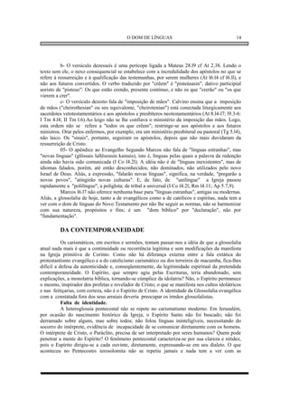 O DOM DE LÍNGUAS                                     14




          b- O versículo dezesseis é uma perícope ligada a Mateus 28.l9 cf At 2.38. Lendo o
texto sem ele, o nexo consequencial se estabelece com a incredulidade dos apóstolos no que se
refere à ressurreição e à qualificação das testemunhas, por serem mulheres (At l6.l4 cf l6.ll), e
não aos futuros convertidos. O verbo traduzido por "crêem" é "pisteúsasin", dativo participial
aoristo de "pisteuo": Os que estão crendo, presente contínuo, e não os que "crerão" ou "os que
vierem a crer".
          c- O versículo dezoito fala de "imposição de mãos". Calvino ensina que a imposição
de mãos ("cheirothesian" ou seu equivalente, "cheirotenian") está conectada liturgicamente aos
sacerdotes vetotestamentários e aos apóstolos e presbíteros neotestamentários (At 8.l4-l7; l9.3-6:
I Tm 4.l4; II Tm l.6).Ao leigo não se lhe confiava o ministério da imposição das mãos. Logo,
esta ordem não se refere a "todos os que crêem"; restringe-se aos apóstolos e aos futuros
ministros. Orar pelos enfermos, por exemplo, era um ministério presbiteral ou pastoral (Tg 5.l4),
não laico. Os "sinais", portanto, seguiram os apóstolos, depois que não mais duvidaram da
ressurreição de Cristo.
          05- O apêndice ao Evangelho Segundo Marcos não fala de "línguas estranhas", mas
"novas línguas" (glôssais lallêsousin kainais), isto é, línguas pelas quais a palavra da redenção
ainda não havia sido comunicada (I Co l4.2l). A idéia não é de "línguas inexistentes", mas de
idiomas falados, porém, até então desconhecidos, não dominados, não utilizados pelo novo
Israel de Deus. Aliás, a expressão, "falarão novas línguas", significa, na verdade, "pregarão a
novos povos", "atingirão novas culturas". E, de fato, de "unilíngue" a Igreja passou
rapidamente a "polilíngue", a poliglota; de tribal a universal (I Co l4.2l; Rm l4.11; Ap 5.7,9).
          Marcos l6.l7 não oferece nenhuma base para "línguas estranhas", antigas ou modernas.
Aliás, a glossolalia de hoje, tanto a de evangélicos como a de católicos e espíritas, nada tem a
ver com o dom de línguas do Novo Testamento por não lhe seguir as normas, não se harmonizar
com sua natureza, propósitos e fins; é um "dom bíblico" por "declaração", não por
"fundamentação".

         DA CONTEMPORANEIDADE
           Os carismáticos, em escritos e sermões, tentam passar-nos a idéia de que a glossolalia
atual nada mais é que a continuidade ou recorrência legítima e sem modificações da manifesta
na Igreja primitiva de Corinto. Como não há diferança externa entre a fala extática do
protestantismo evangélico e a do catolicismo carismático ou dos terreiros de macumba, fica-lhes
difícil a defesa da autenticidade e, conseqüentemente, da legitimidade espiritual da pretendida
contemporaneidade. O Espírito, que sempre agiu pelas Escrituras, teria abandonado, sem
explicações, a monolatria bíblica, tornando-se cúmplice da idolatria? Não, o Espírito permanece
o mesmo, inspirador dos profetas e revelador de Cristo; o que se manifesta nos cultos idolátricos
e nas feitiçarias, com certeza, não é o Espírito de Cristo. A identidade da Glossolalia evangélica
com a constatada fora dos seus arraiais deveria preocupar os irmãos glossolalistas.
           Falta de identidade.
           A heteroglossia pentecostal não se repete no carismatismo moderno. Em Jerusalém,
por ocasião do nascimento histórico da Igreja, o Espírito Santo não foi buscado; não foi
derramado sobre alguns, mas sobre todos; não folou línguas ininteligíveis, necessitando do
socorro do intérprete, evidência de incapacidade de se comunicar diretamente com os homens.
O intérprete de Cristo, o Paráclito, precisa de ser interpretado por seres humanos? Quem pode
penetrar a mente do Espírito? O fenômeno pentecostal caracteriza-se por sua clareza e nitidez,
pois o Espírito dirigiu-se a cada ouvinte, diretamente, expressando-se em seu dialeto. O que
aconteceu no Pentecostes ierosolomita não se repetiu jamais e nada tem a ver com as
 