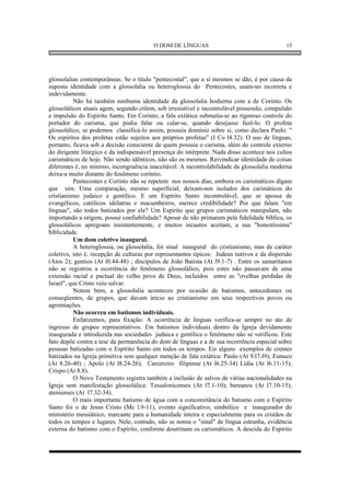 O DOM DE LÍNGUAS                                    15




glossolalias contemporâneas. Se o título "pentecostal", que a si mesmos se dão, é por causa da
suposta identidade com a glossolalia ou heteroglossia do Pentecostes, usam-no incorreta e
indevidamente.
          Não há também nenhuma identidade da glossolalia hodierna com a de Corinto. Os
glossolálicos atuais agem, segundo crêem, sob irresistível e incontrolável possessão, compulsão
e impulsão do Espírito Santo. Em Corinto, a fala extática submetia-se ao rigoroso controle do
portador do carisma, que podia falar ou calar-se, quando desejasse fazê-lo. O profeta
glossolálico, se podemos classificá-lo assim, possuía domínio sobre si, como declara Paulo: "
Os espíritos dos profetas estão sujeitos aos próprios profetas" (I Co l4.32). O uso de línguas,
portanto, ficava sob a decisão consciente de quem possuia o carisma, além do controle externo
do dirigente litúrgico e da indispensável presença do intérprete. Nada disso acontece nos cultos
carismáticos de hoje. Não sendo idênticos, não são os mesmos. Reivindicar identidade de coisas
diferentes é, no mínimo, incongruência inaceitável. A incontrolabilidade da glossolalia moderna
deixa-a muito distante do fenômeno coríntio.
          Pentecostes e Corinto não se repetem nos nossos dias, embora os carismáticos digam
que sim. Uma comparação, mesmo superficial, deixam-nos isolados dos carimáticos do
cristianismo judaico e gentílico. E um Espírito Santo incontrolável, que se apossa de
evangélicos, católicos idólatras e macumbeiros, merece credibilidade? Por que falam "em
línguas", são todos batizados por ele? Um Espírito que grupos carismáticos manipulam, não
importando a origem, possui confiabilidade? Apesar de não primarem pela fidelidade bíblica, os
glossolálicos apregoam insistentemente, e muitos incautos aceitam, a sua "honestíssima"
biblicidade.
          Um dom coletivo inaugural.
          A heteroglossia, ou glossolalia, foi sinal inaugural do cristianismo, mas de caráter
coletivo, isto é, recepção de culturas por representantes típicos: Judeus nativos e da dispersão
(Atos 2); gentios (At l0.44-48) ; discípulos de João Batista (At l9.1-7) . Entre os samaritanos
não se registrou a ocorrência do fenômeno glossolálico, pois estes não passavam de uma
extensão racial e pactual do velho povo de Deus, incluidos entre as "ovelhas perdidas de
Israel", que Cristo veio salvar.
          Notem bem, a glossolalia aconteceu por ocasião de batismos, antecedentes ou
conseqüentes, de grupos, que davam início ao cristianismo em seus respectivos povos ou
agremiações.
          Não ocorreu em batismos individuais.
          Enfatizemos, para fixação: A ocorrência de línguas verifica-se sempre no ato de
ingresso de grupos representativos. Em batismos individuais dentro da Igreja devidamente
inaugurada e introduzida nas sociedades judaica e gentílica o fenômeno não se verificou. Este
fato depõe contra a tese da permanência do dom de línguas e a de sua recorrência especial sobre
pessoas batizadas com o Espírito Santo em todos os tempos. Eis alguns exemplos de crentes
batizados na Igreja primitiva sem qualquer menção de fala extática: Paulo (At 9.l7-l9); Eunuco
(At 8.26-40) ; Apolo (At l8.24-26); Carcereiro filipense (At l6.25-34) Lídia (At l6.11-15);
Crispo (At 8.8).
          O Novo Testamento registra também a inclusão de salvos de várias nacionalidades na
Igreja sem manifestação glossolálica: Tessalonicenses (At l7.1-10); bereanos (At l7.10-15);
atenienses (At l7.32-34).
          O mais importante batismo de água com a concomitância do batismo com o Espírito
Santo foi o de Jesus Cristo (Mc l.9-11), evento significativo, simbólico e inaugurador do
ministério messiânico, marcante para a humanidade inteira e especialmente para os cristãos de
todos os tempos e lugares. Nele, contudo, não se notou o "sinal" de língua estranha, evidência
externa do batismo com o Espírito, conforme doutrinam os carismáticos. A descida do Espírito
 