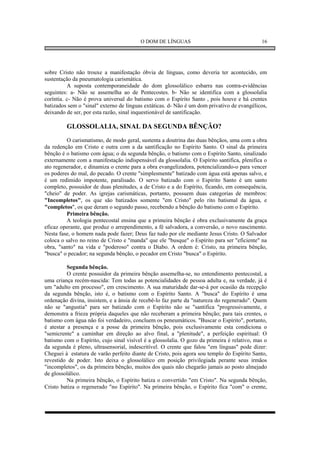 O DOM DE LÍNGUAS                                    16




sobre Cristo não trouxe a manifestação óbvia de línguas, como deveria ter acontecido, em
sustentação da pneumatologia carismática.
          A suposta contemporaneidade do dom glossolálico esbarra nas contra-evidências
seguintes: a- Não se assemelha ao de Pentecostes. b- Não se identifica com a glossolalia
coríntia. c- Não é prova universal do batismo com o Espírito Santo , pois houve e há crentes
batizados sem o "sinal" externo de línguas extáticas. d- Não é um dom privativo de evangélicos,
deixando de ser, por esta razão, sinal inquestionável de santificação.

         GLOSSOLALIA, SINAL DA SEGUNDA BÊNÇÃO?
         O carismatismo, de modo geral, sustenta a doutrina das duas bênçãos, uma com a obra
da redenção em Cristo e outra com a da santificação no Espírito Santo. O sinal da primeira
bênção é o batismo com água; o da segunda bênção, o batismo com o Espírito Santo, sinalizado
externamente com a manifestação indispensável da glossolalia. O Espírito santifica, plenifica o
ato regenerador, e dinamiza o crente para a obra evangelizadora, potencializando-o para vencer
os poderes do mal, do pecado. O crente "simplesmente" batizado com água está apenas salvo, e
é um redimido impotente, paralisado. O servo batizado com o Espírito Santo é um santo
completo, possuidor de duas plenitudes, a de Cristo e a do Espírito, ficando, em consequência,
"cheio" de poder. As igrejas carismáticas, portanto, possuem duas categorias de membros:
"Incompletos", os que são batizados somente "em Cristo" pelo rito batismal da água, e
"completos", os que deram o segundo passo, recebendo a bênção do batismo com o Espírito.
         Primeira bênção.
         A teologia pentecostal ensina que a primeira bênção é obra exclusivamente da graça
eficaz operante, que produz o arrependimento, a fé salvadora, a conversão, o novo nascimento.
Nesta fase, o homem nada pode fazer; Deus faz tudo por ele mediante Jesus Cristo. O Salvador
coloca o salvo no reino de Cristo e "manda" que ele "busque" o Espírito para ser "eficiente" na
obra, "santo" na vida e "poderoso" contra o Diabo. A ordem é: Cristo, na primeira bênção,
"busca" o pecador; na segunda bênção, o pecador em Cristo "busca" o Espírito.

          Segunda bênção.
          O crente possuidor da primeira bênção assemelha-se, no entendimento pentecostal, a
uma criança recém-nascida: Tem todas as potencialidades de pessoa adulta e, na verdade, já é
um "adulto em processo", em crescimento. A sua maturidade dar-se-á por ocasião da recepção
da segunda bênção, isto é, o batismo com o Espírito Santo. A "busca" do Espírito é uma
ordenação divina, insistem, e a ânsia de recebê-lo faz parte da "natureza do regenerado". Quem
não se "angustia" para ser batizado com o Espírito não se "santifica "progressivamente, e
demonstra a frieza própria daqueles que não receberam a primeira bênção; para tais crentes, o
batismo com água não foi verdadeiro, concluem os peneumáticos. "Buscar o Espírito", portanto,
é atestar a presença e a posse da primeira bênção, pois exclusivamente esta condiciona o
"semicrente" a caminhar em direção ao alvo final, a "plenitude", a perfeição espiritual: O
batismo com o Espírito, cujo sinal visível é a glossolalia. O gozo da primeira é relativo, mas o
da segunda é pleno, ultrasensorial, indescritível. O crente que falou "em línguas" pode dizer:
Cheguei à estatura de varão perfeito diante de Cristo, pois agora sou templo do Espírito Santo,
revestido de poder. Isto deixa o glossolálico em posição privilegiada perante seus irmãos
"incompletos", os da primeira bênção, muitos dos quais não chegarão jamais ao posto almejado
de glossolálico.
          Na primeira bênção, o Espírito batiza o convertido "em Cristo". Na segunda bênção,
Cristo batiza o regenerado "no Espírito". Na primeira bênção, o Espírito fica "com" o crente,
 