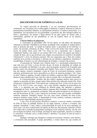 O DOM DE LÍNGUAS                                     18




         DISCERNIMENTO DE ESPÍRITO (I Co l2.10)
          Na origem pré-cristã da glossolalia e na sua recorrência pós-nascimento do
cristianismo, sua vinculação com os cultos pagãos e idolátricos é inegável. Praticam-na, além do
protestantismo carismático hodierno, os espiritualistas teosóficos, os católicos pentecostais e os
umbandistas. Em decorrência de sua generalidade, as profecias que dela emergem podem ser
falsas e anticrísticas. Eis porque a Igreja precisa de um grau seguro de certeza sobre a
autenticidade espiritual de sua procedência, se vem do Espírito Santo ou de espíritos
enganadores.
          Critérios bíblicos de julgamento.
          a- Testemunho do glossolálico (Mt 7.l5-23): Quem, na vida diária, não demonstra
submissão ao Salvador, fidelidade às Escrituras, humildade cristã, santidade na conduta diária e
amor ao próximo não pode ser templo do Espírito Santo. A glossolalia de tal indivíduo, se
existir, não procede, certamente, de Deus. "Toda a árvore boa produz bons frutos; porém, a
árvore má produz frutos maus" (Mt 7.l7). Entra no céu o regenerado, não o religioso
verbalmente fanático, mas ímpio no seu interior (Mt l7.21). Salvos são aqueles que fazem a
vontade de Deus, não os que professam uma religião com pretensões de controlar a divindade,
"domesticá-la" a favor de interesses pessoais. Não nos esqueçamos que o Deus dos cristãos,
conforme no-lo revelam as Escrituras, é absoluto em sua soberania, onipotência, onisciência e
imutabilidade. O homem vive sob a determinação da Trindade; o contrário não acontece.
          O testemunho do "batizado com o Espírito Santo" é a manifestação irrepreensível de
uma vida nova em Cristo a serviço do bem, da paz, da honra, da dignidade, da verdade, da
justiça, da bondade, da fidelidade e do amor, além da pregação incansável do Evangelho pela
palavra e pelos atos eticamente controlados pelo Espírito. Estas coisas os réprobos não fazem,
mas são capazes, inclusive usurpando o nome de Cristo, de exorcizarem demônios, curarem
enfermos, profetizarem (por meios glossolálicos ou não) e de operarem prodígios. Tais "sinais
do além" iludem os ingênuos, levando milhares de crédulos a seguirem líderes "poderosos", que
portam na mão a bandeira de Cristo, mas não o têm no coração, não o revelam pelo testemunho.
          b- Cristocentricidade: "Amados, não deis crédito a qualquer espírito; antes, provai os
espíritos se procedem de Deus, porque muitos falsos profetas têm saído pelo mundo fora. Nisto
conhecereis o Espírito de Deus: Todo espírito que confessa que Jesus Cristo veio em carne é de
Deus" (I Jo 4.l,2) O texto, com certeza, visa a seita ebionita, negadora da preexistência do
Verbo, e os docetistas que, por influência da filosofia grega, não admitiam a autêntica
humanidade de Cristo. No entendimento helênico daqueles dias, divindade e humanidade eram
incompatíveis entre si e mutuamente excludentes. Deus não podia incorporar em sua natureza o
que não lhe pertence de fato, o que é natural do ser humano como, por exemplo, mortalidade,
carências, fraquezas, limitações, desejos. Por isso, estas coisas, evidentes em Jesus Cristo,
tornam-se fantasias, meras ilusões. A humanidade de Cristo, portanto, conforme o docetismo,
não foi real por impossibilidade racional de acontecer.
          A nós, livres de preconceitos filosóficos e místicos, o texto nos mostra a encarnação
do Filho de Deus na realidade histórica de sua dupla natureza, a divina e a humana, sem
qualquer contradição. E mais, indica a cristocentricidade de nossa fé, de nossa esperança, de
nosso amor e de nosso conhecimento do Espírito de Deus por discernimento espiritual. O Deus
dos cristãos não é resultado de perquirições axiológicas ou de conquistas místicas, mas lhe veio
por revelação do Espírito. Esta revelação, privilégio do eleito regenerado, capacita-o a conhecer
e a identificar o Salvador como a ovelha conhece e identifica o seu pastor no meio de outros e
falsos pastores.
          Qualquer cristologia que ultrapasse a contida nas Escrituras é herética, como herético,
o cristianismo dela procedente. O grupo glossolálico, e muitos fazem isto, que acredita em
 