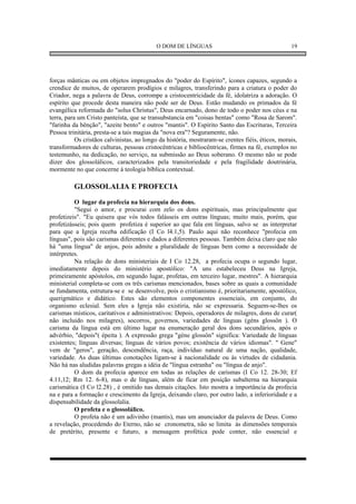 O DOM DE LÍNGUAS                                       19




forças mânticas ou em objetos impregnados do "poder do Espírito", ícones capazes, segundo a
crendice de muitos, de operarem prodígios e milagres, transferindo para a criatura o poder do
Criador, nega a palavra de Deus, corrompe a cristocentricidade da fé, idolatriza a adoração. O
espírito que procede desta maneira não pode ser de Deus. Estão mudando os primados da fé
evangélica reformada do "solus Christus", Deus encarnado, dono de todo o poder nos céus e na
terra, para um Cristo panteísta, que se transubstancia em "coisas bentas" como "Rosa de Sarom".
"farinha da bênção", "azeite bento" e outros "mantis". O Espírito Santo das Escrituras, Terceira
Pessoa trinitária, presta-se a tais magias da "nova era"? Seguramente, não.
           Os cristãos calvinistas, ao longo da história, mostraram-se crentes fiéis, éticos, morais,
transformadores de culturas, pessoas cristocêntricas e bibliocêntricas, firmes na fé, exemplos no
testemunho, na dedicação, no serviço, na submissão ao Deus soberano. O mesmo não se pode
dizer dos glossolálicos, caracterizados pela transitoriedade e pela fragilidade doutrinária,
mormente no que concerne à teologia bíblica contextual.

          GLOSSOLALIA E PROFECIA

          O lugar da profecia na hierarquia dos dons.
          "Segui o amor, e procurai com zelo os dons espirituais, mas principalmente que
profetizeis". "Eu quisera que vós todos falásseis em outras línguas; muito mais, porém, que
profetizásseis; pois quem profetiza é superior ao que fala em línguas, salvo se as interpretar
para que a Igreja receba edificação (I Co l4.1,5). Paulo aqui não reconhece "profecia em
línguas", pois são carismas diferentes e dados a diferentes pessoas. Também deixa claro que não
há "uma língua" de anjos, pois admite a pluralidade de línguas bem como a necessidade de
intérpretes.
          Na relação de dons ministeriais de I Co 12.28, a profecia ocupa o segundo lugar,
imediatamente depois do ministério apostólico: "A uns estabeleceu Deus na Igreja,
primeiramente apóstolos, em segundo lugar, profetas, em terceiro lugar, mestres". A hierarquia
ministerial completa-se com os três carismas mencionados, bases sobre as quais a comunidade
se fundamenta, estrutura-se e se desenvolve, pois o cristianismo é, prioritariamente, apostólico,
querigmático e didático. Estes são elementos componentes essenciais, em conjunto, do
organismo eclesial. Sem eles a Igreja não existiria, não se expressaria. Seguem-se-lhes os
carismas místicos, caritativos e administrativos: Depois, operadores de milagres, dons de curar(
não incluido nos milagres), socorros, governos, variedades de línguas (géns glossôn ). O
carisma da língua está em último lugar na enumeração geral dos dons secundários, após o
advérbio, "depois"( épeita ). A expressão grega "géne glossôn" significa: Variedade de línguas
existentes; línguas diversas; línguas de vários povos; existência de vários idiomas". " Gene"
vem de "geros", geração, descendência, raça, indivíduo natural de uma nação, qualidade,
variedade. As duas últimas conotações ligam-se à nacionalidade ou às virtudes de cidadania.
Não há nas aludidas palavras gregas a idéia de "língua estranha" ou "língua de anjo".
          O dom da profecia aparece em todas as relações de carismas (I Co 12. 28-30; Ef
4.11,12; Rm 12. 6-8), mas o de línguas, além de ficar em posição subalterna na hierarquia
carismática (I Co l2.28) , é omitido nas demais citações. Isto mostra a importância da profecia
na e para a formação e crescimento da Igreja, deixando claro, por outro lado, a inferioridade e a
dispensabilidade da glossolalia.
          O profeta e o glossolálico.
          O profeta não é um adivinho (mantis), mas um anunciador da palavra de Deus. Como
a revelação, procedendo do Eterno, não se cronometra, não se limita às dimensões temporais
de pretérito, presente e futuro, a mensagem profética pode conter, não essencial e
 