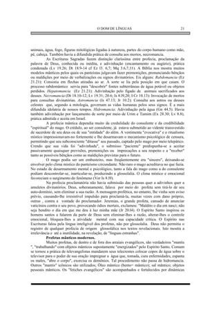 O DOM DE LÍNGUAS                                     21




animais, água, fogo, figuras mitológicas ligadas à natureza, partes do corpo humano como mão,
pé, cabeça. Também havia a difundida prática de consulta aos mortos, necromancia.
           As Escrituras Sagradas fazem distinção claríssima entre profecia, proclamação da
palavra de Deus, conhecida ou inédita, e adivinhação (encantamento ou augúrio), prática
condenada (Lv 19.26; Dt 18.9-14 cf Ez l3. 6,7; Mq 3.6,7,11). A Bíblia nos mostra muitos
modelos mânticos pelos quais os panteistas julgavam fazer premonições, pronunciando bênçãos
ou maldições por meio de verbalizações ou signos divinatórios. Eis alguns: Rabdomancia (Ez
21.21): Consistia em flechas atiradas ao ar. A sorte se lia pela posição em que caiam. O
processo rabdomântico servia para "descobrir" fontes subterrâneas de água potável ou objetos
perdidos. Hepatomancia (Ez 21.21): Adivinhação pelo fígado de animais sacrificados aos
deuses. Necromancia (Dt 18.10-12; Lv 19.31; 20.6; Is 8.l9,20; I Cr 10.13): Invocação de mortos
para consultas divinatórias. Astromancia (Is 47.13; Jr 10.2): Consulta aos astros ou deuses
celestes que, segundo a mitologia, governam as vidas humanas pelos seus signos. É a mais
difundida idolatria de nossos tempos. Hidromancia: Adivinhação pela água (Gn 44.5). Havia
também adivinhação por lançamento de sorte por meio de Urim e Tumim (Ex 28.30; Lv 8.8),
prática admitida e aceita em Israel.
           A profecia mântica dependia muito da credulidade do consulente e da credibilidade
"espiritual" do mago. O crédulo, ao ser consulente, já estava submetido ao vidente transvestido
de sacerdote de seu deus ou de sua "entidade" do além. A vestimenta "evocativa" e o ritualismo
místico impressionavam-no fortemente e lhe desarmavam o mecanismo psicológico de censura,
permitindo que seu subconsciente "ditasse" seu passado, captado pelo mago por meio telepático.
Crendo que sua vida foi "adivinhada", o submisso "paciente" predispunha-se a aceitar
passivamente quaisquer previsões, premonições ou imprecações a seu respeito e a "receber"
tanto as possíveis bênçãos como as maldições previstas para o futuro.
           O mago podia ser um embusteiro, mas freqüentemente era "sincero", deixando-se
envolver pelo clima místico do panteísmo circundante. Não raro o mago acreditava no que fazia.
No estado de desarmamento mental e psicológico, tanto a fala do mago como a do consulente
podiam descontrolar-se, inarticular-se, produzindo a glossolalia. O clima místico e emocional
favoreciam o surgimento do fenômeno (Ver Is 8.l9).
           Na profecia proclamatória não havia submissão das pessoas quer a adivinhos quer a
amuletos divinatórios. Deus, soberanamente, falava por meio do profeta sem tirá-lo de seu
auto-domínio, sem eliminar a sua razão. A mensagem profética, no entanto, lhe vinha sem aviso
prévio, causando-lhe irresistível impulsão para proclamá-la, muitas vezes com dano próprio,
outras , contra a vontade do proclamador. Jeremias, o grande profeta, cansado de anunciar
vaticínios contra o seu povo, provocando ódios mortais, exclamou: "Maldito o dia em nasci; não
seja bendito o dia em que me deu à luz minha mãe (Jr 20.l4). O Espírito Santo inspirou os
homens santos a falarem da parte de Deus sem eliminar-lhes a razão, alterar-lhes o controle
emocional, bloquea-lhes a atividade mental com sua capacidade crítica. O Espírito nas
Escrituras falou pela língua inteligível dos profetas, não por glossolalia. Deus não permitiu o
registro de qualquer profecia de origem glossolálica nos textos revelacionais. Isto mostra a
irrelevância e até a inutilidade, na revelação, de "línguas estranhas".
           Profetas mânticos modernos.
           Muitos profetas, de dentro e de fora dos arraiais evangélicos, são verdadeiros "mantis
", "trabalhando" com objetos mânticos supostamente "energizados" pelo Espírito Santo. Comum
se tornou a prática de televangelistas mandarem seus telecrentes colocar copos de água sobre o
televisor para o poder de sua oração impregnar a água que, tomada, cura enfermidades, espanta
os males, "abre o corpo", exorcisa os demônios. Tal procedimento não passa de hidromancia.
Outros "mantis" icônicos são utilizados; Óleo mântico (bento= mântico); sal mântico; objetos
pessoais mânticos. Os "fetiches evangélicos" são acompanhados e fortalecidos por dinâmicas
 