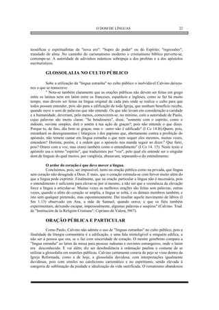 O DOM DE LÍNGUAS                                     22




teosóficas e espiritualistas da "nova era": "Sopro do poder" ou do Espírito; "regressões";
translado de alma .No caminho do carismatismo moderno o cristianismo bíblico perverte-se,
corrompe-se. A autoridade de adivinhos mânticos sobrepuja a dos profetas e a dos apóstolos
escriturísticos.

         GLOSSOLALIA NO CULTO PÚBLICO

          Sobe a utilização da "língua estranha" no culto público o inolvidável Calvino deixou-
nos o que se transcreve:
          " Nota-se também claramente que as orações públicas não devem ser feitas em grego
entre os latinos nem em latim entre os franceses, espanhois e ingleses, como se faz há muito
tempo; mas devem ser feitas na língua original de cada país onde se realiza o culto para que
todos possam entender, pois são para a edificação de toda Igreja, que nenhum benefício recebe,
quando ouve o som de palavras que não entende. Os que não levam em consideração a caridade
e a humanidade, deveriam, pelo menos, comoverem-se, no mínimo, com a autoridade de Paulo,
cujas palavras são muito claras: "Se bendisseres", disse, "somente com o espírito, como o
indouto, ouvinte simples, dirá o amém à tua ação de graças?; pois não entende o que dizes.
Porque tu, de fato, dás bem as graças, mas o outro não é edificado" (I Co 14.l6).Quem, pois,
estranhará os desregramentos ( litúrgicos ) dos papistas que, abertamente contra a proibição do
apóstolo, não temem cantar em língua estranha o que nem sequer eles mesmos, muitas vezes,
entendem? Distinta, porém, é a ordem que o apóstolo nos manda seguir ao dizer:" Que farei,
pois? Orarei com a voz, mas orarei também como o entendimento" (I Co 14. 15). Neste texto o
apóstolo usa o termo "espírito", que traduzimos por "voz", pelo qual ele entende ser o singular
dom de línguas do qual muitos, por vanglória, abusavam, separando-o do entendimento.

          O ardor do coração é que deve mover a língua.
          Concluímos, pois, ser impossível, tanto na oração pública como na privada, que língua
sem coração não desagrade a Deus. E mais, que o coração estimula-se com fervor muito além do
que a língua pode exprimir. Finalmente, que na oração particular a língua não é necessária, pois
o entendimento é suficiente para elevar-se por si mesmo, a não ser que a veemência da elevação
force a língua a articular-se. Muitas vezes as melhores orações são feitas sem palavras; outras
vezes, quando o afeto do coração se amplia, a língua se solta, e os demais membros também; e
isto sem qualquer pretensão, mas espontaneamente. Daí resultar aquele movimento de lábios (I
Sm 1.13) observado em Ana, a mãe de Samuel, quando orava; e que os fiéis também
experimentam, deixando escapar, impessoalmente, algumas palavras e suspiros" (Calvino. Trad.
de "Institución de la Religión Cristiana"; Cipriano de Valera, l967).

         ORAÇÃO PÚBLICA E PARTICULAR
           Como Paulo, Calvino não admite o uso de "línguas estranhas" no culto público, pois a
finalidade da liturgia comunitária é a edificação, e uma fala ininteligível a ninguém edifica, a
não ser à pessoa que ora, se o faz com sinceridade de coração. O mestre genebrino compara a
"língua estranha" ao latim da missa para pessoas indoutas e ouvintes estrangeiros, onde o latim
era desconhecido. E vai além; diz ser desobediência à ordenação paulina o costume de se
utilizar a glossolalia em reuniões públicas. Calvino certamente coraria de pejo se visse dentro da
Igreja Reformada, como a de hoje, a glossolalia duvidosa, com interpretações igualmente
duvidosas, pois com símiles no catolicismo carismático e no espiritismo, sendo elevada à
categoria de sublimação da piedade e idealização da vida santificada. O romanismo abandonou
 