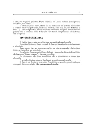 O DOM DE LÍNGUAS                                   23




o latim, mas "pegou" a glossolalia. O erro condenado por Calvino continua, e mais profuso,
mais difuso, mais confuso.
         O reformador, nosso mestre, admite, não fala inarticulada, mas "palavras inconscientes
e suspiros" em orações particulares, reservadas, privativas, como a de Ana, mãe de Samuel (I
Sm 1.13) . Sem inteligibilidade, não se faz oração comunitária, mas prece mística irracional
pode ser feita na comunhão íntima do fiel com o seu Senhor, sem pretensões, sem exibições,
sem divulgações.

         SÍNTESE CONCLUSIVA
          O Espírito Santo revelou-nos as Escrituras sem a utilização da glossolalia.
          Os profetas bíblicos revelaram a vontade de Deus em língua inteligível, iadispensando
a glossolalia.
          Deus, para ser claro aos homens, enviou-lhes sua palavra encarnada, o Verbo, Jesus
Cristo; revelação plena sem glossolalia.
          Os apóstolos, fundamentos teológicos da Igreja e testemunhas diretas de Jesus Cristo,
não falaram em "línguas estranhas"; evitaram a glossolalia.
          Os reformadores não foram glossolálicos, não se comunicaram ao mundo pela
glossalalia.
          A Igreja Presbiteriana entrou no Brasil e nele se espalhou sem glossolalia.
          O Espírito nas Escrituras, os profetas, Jesus Cristo, os apóstolos, os reformadores e
nossos pais deixam-nos a lição: Não precisamos de glossolalia.
 