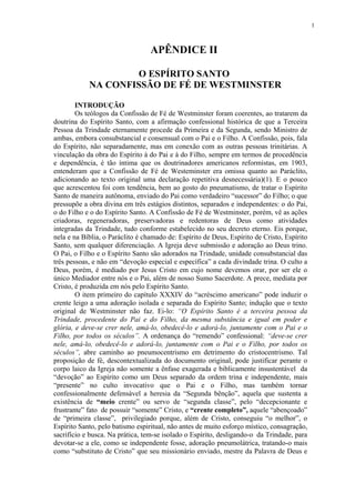 1



                                  APÊNDICE II

                    O ESPÍRITO SANTO
            NA CONFISSÃO DE FÉ DE WESTMINSTER

        INTRODUÇÃO
        Os teólogos da Confissão de Fé de Westminster foram coerentes, ao tratarem da
doutrina do Espírito Santo, com a afirmação confessional histórica de que a Terceira
Pessoa da Trindade eternamente procede da Primeira e da Segunda, sendo Ministro de
ambas, embora consubstancial e consensual com o Pai e o Filho. A Confissão, pois, fala
do Espírito, não separadamente, mas em conexão com as outras pessoas trinitárias. A
vinculação da obra do Espírito à do Pai e à do Filho, sempre em termos de procedência
e dependência, é tão íntima que os doutrinadores americanos reformistas, em 1903,
entenderam que a Confissão de Fé de Westeminster era omissa quanto ao Paráclito,
adicionando ao texto original uma declaração repetitiva desnecessária)(1). E o pouco
que acrescentou foi com tendência, bem ao gosto do pneumatismo, de tratar o Espírito
Santo de maneira autônoma, enviado do Pai como verdadeiro “sucessor” do Filho; o que
pressupõe a obra divina em três estágios distintos, separados e independentes: o do Pai,
o do Filho e o do Espírito Santo. A Confissão de Fé de Westminster, porém, vê as ações
criadoras, regeneradoras, preservadoras e redentoras de Deus como atividades
integradas da Trindade, tudo conforme estabelecido no seu decreto eterno. Eis porque,
nela e na Bíblia, o Paráclito é chamado de: Espírito de Deus, Espírito de Cristo, Espírito
Santo, sem qualquer diferenciação. A Igreja deve submissão e adoração ao Deus trino.
O Pai, o Filho e o Espírito Santo são adorados na Trindade, unidade consubstancial das
três pessoas, e não em “devoção especial e específica” a cada divindade trina. O culto a
Deus, porém, é mediado por Jesus Cristo em cujo nome devemos orar, por ser ele o
único Mediador entre nós e o Pai, além de nosso Sumo Sacerdote. A prece, mediata por
Cristo, é produzida em nós pelo Espírito Santo.
        O item primeiro do capítulo XXXIV do “acréscimo americano” pode induzir o
crente leigo a uma adoração isolada e separada do Espírito Santo; indução que o texto
original de Westminster não faz. Ei-lo: “O Espírito Santo é a terceira pessoa da
Trindade, procedente do Pai e do Filho, da mesma substância e igual em poder e
glória, e deve-se crer nele, amá-lo, obedecê-lo e adorá-lo, juntamente com o Pai e o
Filho, por todos os séculos”. A ordenança do “remendo” confessional: “deve-se crer
nele, amá-lo, obedecê-lo e adorá-lo, juntamente com o Pai e o Filho, por todos os
séculos”, abre caminho ao pneumocentrismo em detrimento do cristocentrismo. Tal
proposição de fé, descontextualizada do documento original, pode justificar perante o
corpo laico da Igreja não somente a ênfase exagerada e biblicamente insustentável da
“devoção” ao Espírito como um Deus separado da ordem trina e independente, mais
“presente” no culto invocativo que o Pai e o Filho, mas também tornar
confessionalmente defensável a heresia da “Segunda bênção”, aquela que sustenta a
existência de “meio crente” ou servo de “segunda classe”, pelo “decepcionante e
frustrante” fato de possuir “somente” Cristo, e “crente completo”, aquele “abençoado”
de “primeira classe”, privilegiado porque, além de Cristo, conseguiu “o melhor”, o
Espírito Santo, pelo batismo espiritual, não antes de muito esforço místico, consagração,
sacrifício e busca. Na prática, tem-se isolado o Espírito, desligando-o da Trindade, para
devotar-se a ele, como se independente fosse, adoração pneumolátrica, tratando-o mais
como “substituto de Cristo” que seu missionário enviado, mestre da Palavra de Deus e
 