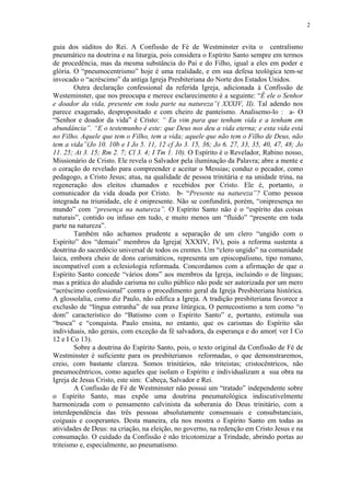 2


guia dos súditos do Rei. A Confissão de Fé de Westminster evita o centralismo
pneumático na doutrina e na liturgia, pois considera o Espírito Santo sempre em termos
de procedência, mas da mesma substância do Pai e do Filho, igual a eles em poder e
glória. O “pneumocentrismo” hoje é uma realidade, e em sua defesa teológica tem-se
invocado o “acréscimo” da antiga Igreja Presbiteriana do Norte dos Estados Unidos.
        Outra declaração confessional da referida Igreja, adicionada à Confissão de
Westeminster, que nos preocupa e merece esclarecimento é a seguinte: “É ele o Senhor
e doador da vida, presente em toda parte na natureza”( XXXIV, II). Tal adendo nos
parece exagerado, despropositado e com cheiro de panteísmo. Analisemo-lo : a- O
“Senhor e doador da vida” é Cristo: “ Eu vim para que tenham vida e a tenham em
abundância”. “E o testemunho é este: que Deus nos deu a vida eterna; e esta vida está
no Filho. Aquele que tem o Filho, tem a vida; aquele que não tem o Filho de Deus, não
tem a vida”(Jo 10. 10b e I Jo 5. 11, 12 cf Jo 3. 15, 36; Jo 6. 27, 33, 35, 40, 47, 48; Jo
11. 25; At 3. 15; Rm 2. 7; Cl 3. 4; I Tm 1. 10). O Espírito é o Revelador, Rabino nosso,
Missionário de Cristo. Ele revela o Salvador pela iluminação da Palavra; abre a mente e
o coração do revelado para compreender e aceitar o Messias; conduz o pecador, como
pedagogo, a Cristo Jesus; atua, na qualidade de pessoa trinitária e na unidade trina, na
regeneração dos eleitos chamados e recebidos por Cristo. Ele é, portanto, o
comunicador da vida doada por Cristo. b- “Presente na natureza”? Como pessoa
integrada na triunidade, ele é onipresente. Não se confundirá, porém, “onipresença no
mundo” com “presença na natureza”. O Espírito Santo não é o “espírito das coisas
naturais”, contido ou infuso em tudo, e muito menos um “fluido” “presente em toda
parte na natureza”.
        Também não achamos prudente a separação de um clero “ungido com o
Espírito” dos “demais” membros da Igreja( XXXIV, IV), pois a reforma sustenta a
doutrina do sacerdócio universal de todos os crentes. Um “clero ungido” na comunidade
laica, embora cheio de dons carismáticos, representa um episcopalismo, tipo romano,
incompatível com a eclesiologia reformada. Concordamos com a afirmação de que o
Espírito Santo concede “vários dons” aos membros da Igreja, incluindo o de línguas;
mas a prática do aludido carisma no culto público não pode ser autorizada por um mero
“acréscimo confessional” contra o procedimento geral da Igreja Presbiteriana histórica.
A glossolalia, como diz Paulo, não edifica a Igreja. A tradição presbiteriana favorece a
exclusão de “língua estranha” de sua praxe litúrgica, O pentecostismo a tem como “o
dom” característico do “Batismo com o Espírito Santo” e, portanto, estimula sua
“busca” e “conquista. Paulo ensina, no entanto, que os carismas do Espírito são
individuais, não gerais, com exceção da fé salvadora, da esperança e do amor( ver I Co
12 e I Co 13).
        Sobre a doutrina do Espírito Santo, pois, o texto original da Confissão de Fé de
Westminster é suficiente para os presbiterianos reformadas, o que demonstraremos,
creio, com bastante clareza. Somos trinitários, não triteistas; cristocêntricos, não
pneumocêntricos, como aqueles que isolam o Espírito e individualizam a sua obra na
Igreja de Jesus Cristo, este sim: Cabeça, Salvador e Rei.
        A Confissão de Fé de Westminster não possui um “tratado” independente sobre
o Espírito Santo, mas expõe uma doutrina pneumatológica indiscutivelmente
harmonizada com o pensamento calvinista da soberania do Deus trinitário, com a
interdependência das três pessoas absolutamente consensuais e consubstanciais,
coiguais e cooperantes. Desta maneira, ela nos mostra o Espírito Santo em todas as
atividades de Deus: na criação, na eleição, no governo, na redenção em Cristo Jesus e na
consumação. O cuidado da Confissão é não tricotomizar a Trindade, abrindo portas ao
triteismo e, especialmente, ao pneumatismo.
 