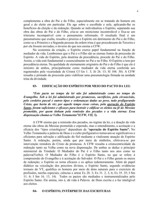 4


complementa a obra do Pai e do Filho, especialmente em se tratando do homem em
geral e do eleito em particular. Ele age sobre o escolhido e nele, aplicando-lhe os
benefícios da eleição e da redenção. Quando se individualiza o Espírito, separando sua
obra das obras do Pai e do Filho, cria-se um misticismo incontrolável e fixa-se um
triteismo incompatível com o pensamento reformado. O resultado final é um
pneumatismo que exalta, ressalta e prioriza o Espírito em detrimento do Pai e do Filho,
como se a Primeira e a Segunda pessoas da ordem trina é que procedessem da Terceira e
por ela fossem enviadas; o inverso do que nos ensina a CFW.
        Na economia da criação, o Espírito exerce papel fundamental na função de
mediador da vida. Lembremos que o Pai e o Filho são as eternas fontes de processão do
Espírito. A vida do Espírito, pela doutrina da procedência, procede do Pai e do Filho.
Assim, a vida está fundamental e essencialmente no Pai e no Filho. O Espírito a tem por
procedência eterna. Na qualidade de eternamente originário do Pai e do Filho é que ele é
ministro de ambos, principalmente como mediador da vida eterna conferida aos
regenerados pela vicariedade de Cristo( Cf Gn 1. 3; Jó 26. 13; Sl 104. 30). A CFW
ressalta o primado da processão para viabilizar uma pneumatologia firmada na unidade
trina da divindade.

       03-    EDIFICAÇÃO DO ESPÍRITO POR MEIO DO PACTO DA LEI:

       “Este pacto no tempo da lei não foi administrado como no tempo do
Evangelho. Sob a lei foi administrado por promessas, sacrifícios, pela circuncisão,
pelo cordeiro pascal e outros tipos e ordenanças dadas ao povo, tudo prefigurando
Cristo, que havia de vir; por aquele tempo essas coisas, pela operação do Espírito
Santo, foram suficientes e eficazes para instruir e edificar os eleitos na fé do Messias
prometido, por quem tinham pela remissão dos pecados e a vida eterna: Essa
dispensação chama-se Velho Testamento”(CFW, VII, 5).

        A CFW ensina que a remissão dos pecados, no regime da lei, e a doação da vida
eterna são obras do Messias prometido e esperado, mas o entendimento, a aceitação e a
eficácia dos “tipos cristológicos” dependiam da “operação do Espírito Santo”. No
Velho Testamento a palavra de Deus e o culto prefigurativo tornavam-se significativos e
eficientes para salvação e edificação do fiel mediante a vitalizante atuação do Espírito
Santo. A redenção, porém, ainda que por meio de símbolos, efetivava-se por
intervenção remidora do Cristo da promessa. A CFW ressalta a cristocentricidade da
redenção tanto na Velha como na nova dispensação. De ambas se deduz o princípio
ministerial da Trindade: O Mediador do Pai é o Filho tanto nos atos como na
palavra(Verbo). O Mediador do Filho é o Espírito Santo, no que se refere à
compreensão do Evangelho e à aceitação do Salvador. O Pai e o Filho geram os meios
de redenção; o Espírito os torna eficazes e os aplica redentoramente. Além do papel
didático na veiculação dos preceitos divinos, o Espírito Santo, segundo evidências
textuais do VT, qualifica os homens por meio de dons naturais para o exercício de
profissões, tarefas especiais, ciências e artes( Ex 28. 3; Ex 31. 2, 3, 6; Ex 35. 35; I Sm
11. 6; I Sm 16. 13, 14). Todos os pactos são mediados e instrumentalizados pelo
Espírito Santo. Ele anima, isto é, dá vida à Palavra de Deus escrita e a faz inteligível
aos eleitos.

       04-    O ESPÍRITO, INTÉRPRETE DAS ESCRITURAS
 