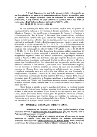 5


               “ O Juiz Supremo, pelo qual todas as controvérsias religiosas têm de
ser determinadas e por quem serão examinados todos os decretos de concílios, todas
as opiniões dos antigos escritores, todas as doutrinas de homens e opiniões
particulares, o Juiz Supremo em cuja sentença nos devemos firmar não pode ser
outro senão o Espírito Santo, falando na Escritura”(CFW, I, 10).
       Ref.: Mt 22. 29, 31; At 28. 25; Gl 1. 10.

        O Juiz Supremo para dirimir todas as dúvidas, resolver todas as questões de
ordem doutrinária, inclusive as provenientes de decretos conciliares, é o Espírito Santo
falando na Escritura. Isto significa que o instrumento do Espírito é a Escritura, e
exclusivamente ela, “Sola Scriptura”. A Palavra de Deus torna-se eficiente e suficiente
pelo ministério do Espírito Santo, que a imprime no coração do crente. Pela Palavra de
Deus o Espírito leva-nos a Cristo e nele nos mantém, promovendo o nosso crescimento
espiritual, a santificação. Foi ele, o Espírito, quem inspirou os escritores sacros, sendo,
deste modo, o veículo da revelação( I Co 2. 13; II Pe 1. 21); e é ele o instrumento de
formação e unificação do povo de Deus bem como seu grande Mestre, “especialista” na
revelação e na comunicação dos fatos revelados( Jo 14. 26; Jo 15. 26; Jo 16. 13, 14; At
5. 32; Hb 10. 15; I Jo 2. 27). Em decorrência do ministério didático-pedagógico do
Espírito, a Escritura torna-se inteligível e acessível a todas as criaturas humanas,
independente do grau de cultura e do nível de racionalidade. Ninguém pode entender e
aceitar a Palavra de Deus nas Escrituras senão pelo Espírito. Necessário, contudo,
entendermos bem o postulado confessional: O Espírito fala na Escritura. Ele não a
produz: isso é missão do Verbo. Seu ministério é o da interpretação; também não gera
revelação: comunica o fato revelado. Quem quiser ouvir Cristo mediante o Espírito,
ouça as Escrituras, a revelação completa da vontade de Deus, que pessoalmente se
encarnou no Homem Jesus para manifestar-se definitivamente aos homens. Há
evangélicos procurando novas revelações além das bíblicas para sua doutrinação e
comportamento. Tal postura, à luz da CFW, nosso parâmetro doutrinário, é herética,
pois menospreza a consumação da obra redentora de Cristo, o registro desta obra, as
Escrituras, além de tricotomizar a Trindade, ressaltando e evidenciando a Terceira
Pessoa, ministra da Primeira e da Segunda que, como tal, cumpre os eternos mandatos
de ambas. Podemos afirmar, firmados na CFW: O Filho é o arauto do Pai; o Espírito é o
arauto do Filho.
        Quem dirime as dúvidas e resolve questões doutrinárias é a Escritura Sagrada
interpretada pelo Espírito Santo. Qualquer postulado de fé, que não proceda da Palavra
de Deus e nela não se fundamente, é nulo de fato e deve ser rejeitado pela Igreja de
Cristo, mesmo procedendo de seu concílio geral. As “profecias” alheias às Escrituras,
supostamente transmitidas pelo Espírito Santo, são inválidas por natureza, pois o
Espírito não age à margem da revelação estabelecida na Bíblia. A Palavra de Deus é o
seu instrumento de ação para instruir e edificar os salvos.

       O5-     OPERAÇÃO INTERNA DO ESPÍRITO SANTO:

               “Persuasão( da Escritura) e certeza de sua infalível verdade e divina
autoridade provêm da operação interna do Espírito Santo, que pela Palavra e com a
Palavra testifica em nossos corações”.
               “À Escritura nada se acrescentará em tempo algum, nem por novas
revelações do Espírito Santo, nem por tradições dos homens; reconhecemos,
entretanto, ser necessária a íntima iluminação do Espírito Santo, para a salvadora
compreensão das coisas reveladas na Palavra”(Textos retirados da CFW, I, 5 e I, 6).
 