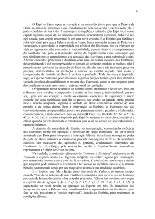 6




        O Espírito Santo opera no coração e na mente do eleito para que a Palavra de
Deus, ao atingi-lo, promova a sua transformação pela conversão e exerça sobre ele o
poder condutor de sua vida. A mensagem evangélica, vitalizada pelo Espírito, é como
espada bigúmea, capaz de, no primeiro momento, desestruturar o pecador, reduzir o seu
ego a nada, para depois reconstrui-lo em uma nova criatura. É o Espírito que fertiliza o
solo individual para que a Palavra produza frutos. Sem a operação interna do Paráclito a
veracidade, a autoridade, a operosidade e a eficácia das Escrituras não se efetivam na
vida do regenerado, não atua sobre a racionalidade, a emotividade e o comportamento
do escolhido. São, pois, o testemunho interno do Espírito Santo e sua iluminação que
nos habilitam para o entendimento e a aceitação das Escrituras e para submissão a elas.
Afirmar conceitos, princípios e doutrinas com base em textos isolados das Escrituras,
desconsiderando e até menosprezando os demais do contexto imediato e mediato, não é
procedimento resultante da operação do Espírito: ele não tem e não transmite preceitos
parciais, desvinculados da revelação e alheios ao escrito sagrado. Sua visão e
compreensão da vontade de Deus é perfeita e profunda. Toda Escritura é inspirada;
logo, o Espírito Santo não pode selecionar algumas porções bíblicas para lhes atribuir a
verdade absoluta, desqualificando o restante das Escrituras, como se um pequena parte
do complexo revelado contivesse o universo total da revelação.
        O regenerado torna-se templo do Espírito Santo. Habitando o servo de Cristo, ele
o ilumina para receber, compreender e aceitar as Escrituras e, testemunhando em seu
ser, gera em seu coração e mente os carismas essenciais: fé, esperança e amor;
concede-lhe dons espirituais; guia-lhe os passos nas sendas da jornada cristã; produz
nele a oração adequada, segundo a vontade de Deus; convence-o sempre de seus
pecados e da justiça divina. Sem a intervenção do Espírito, as Escrituras não são
convenientemente compreendidas, pois o véu permanece entre o pecador e o Libertador,
como acontecia, e ainda acontece, com os judeus(II Co 3. 12- 18 cf Mc 12. 24; Jo 5. 37-
47; At 8. 30, 31). A Escritura inspirada pelo Espírito somente se torna clara, inteligível e
eficaz, quando por ele iluminada e transferida para o ser do crente por seu testemunho e
operação internos.
        A doutrina da autoridade do Espírito na interpretação, comunicação e eficácia
das Escrituras surgiu em oposição à pretensão da Igreja dominante de ser a única
autorizada por Deus para interpretar a revelação bíblica. Semelhante outorga de poder
da parte de Deus, ensinava o romanismo, procede dos dogmas de fé: a- Os sacerdotes
católicos são sucessores dos apóstolos e, portanto, credenciados intérpretes das
Escrituras. b- O clérigo, pela ordenação, recebe o Espírito Santo, tornando-se
representante e vigário de Cristo na terra.
        Na verdade, o postulado reformado de “somente a Escritura” atrelava-se ao de
“somente o Espírito Santo é o legítimo intérprete da Bíblia”, agindo por iluminação,
por testemunho interna e pelo dom da fé salvadora. O catolicismo estabelece e ensina
que ninguém pode entender as Escrituras e ter acesso ao sacrifício vicário e às demais
bênçãos sacramentais senão por seu magistério eclesial e sua mediação sacerdotal.
        É o Espírito que fala à Igreja como intérprete do Verbo e, ao mesmo tempo,
concede “ouvido” a cada um de seus verdadeiros membros para ouvir a voz do Redentor
por meio da leitura, do ensino e dos oráculos revelados: “Quem tem ouvidos, ouça o que
o Espírito diz às igrejas”( Ap 2. 7 cf Ap 2. 11; 2. 17; 2. 29; 3. 6; 3. 13; 3. 22). A
capacitação de ouvir resulta da operação do Espírito em nós. Os incrédulos são
incapazes de ouvir a Palavra viva, transformadora e regeneradora das Escrituras, pelo
fato de não possuírem o “ouvido espiritual”, doação do Espírito, para receberam as
revelações divinas.
 