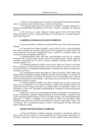 O DOM DE LÍNGUAS                                     3




           e- Nunca é de mais repetir que em Corinto o dom de línguas foi particular, individual,
seletivo e controlado, muito diferente do que aconteceu em Pentecostes.
           f- No fenômeno pentecostal não se precisou de intérprete. O próprio Espírito fez o
milagre da inteligibilidade heteroglóssica. Em Corinto, o Espírito "dependeu" de intérpretes
humanos.
           g- Em Atos usa-se o termo "dialectos", língua regional, tribal. Em Corinto Paulo
utiliza-se da palavra "glossa", vocábulo para língua no sentido genérico, sem especificação ou
qualificação linguística.

         CARISMA GLOSSOLÁLICO EM CORINTO
          O carisma glossolálico, utilizado nas reuniões públicas de Corinto carece de algumas
reflexões:
          a- É irracional, pois "ninguém entende" o que se fala (I Co l4.2), o que não coaduna
com a obra do Espírito nas Escrituras, inspirador do Velho Testamento e revelador didático do
Novo Testamento. Sua missão, outorgada por Cristo, é esclarecer a revelação, ensinar, não
confundir por meio de linguagem ininteligível.
          b- Missionariamente inútil, tanto pela inextricabilidade como por ser, conforme
preceitua Paulo, de caráter íntimo, privativo do devoto em oração pessoal. A língua, sinal para
incrédulos, mencionada em I Co l4.22, é idioma estrangeiro, conclusão que se deduz do
contexto imediato (v.21).
          c- O fenômeno pentecostal, como se notou, não se repetiu em Corinto; o de Corinto
não se menciona nas demais igrejas primitivas. Corinto, por tudo isso, não serviu, e não serve,
de modelo litúrgico e de fundamento pneumatológico. O particular não pode ser tomado como
norma geral, universal.
          d- O espiritualismo coríntio não produziu os frutos do Espírito: Amor, alegria, paz,
longanimidade, benignidade, bondade, fidelidade, mansidão, domínio próprio. Ao contrário, foi
a Igreja das discriminações, das facções, dos pecados sexuais, das ingratidões com o apóstolo
Paulo, das profanações da Ceia do Senhor. A glossolalia convivia com tudo isto. Portanto, para
santificação, mostrou-se ineficaz.
          e- Estranha limitação do Espírito, que "fala em línguas" por um crente, e precisa de
outro para ser interpretado. Se não houver intérprete, impõe-se-lhe incômodo silêncio. Um
Espírito sob controle da Igreja não pode ser, ao mesmo tempo, seu controlador e mestre. Tem
razão Paulo, e a temos nós, preferindo a inteligibilidade da mensagem à confusão das profecias
em línguas estranhas.
          Pentecostes e Corinto são acontecimentos diferentes na realização e nos propósitos; o
primeiro, fundamental, irrepetível, inaugural da Igreja, de valor permanente; o segundo, restrito
a uma comunidade gentílica helênica e privativo de alguns membros; um carisma perfeitamente
dispensável à unidade, à santidade e ao crescimento da Igreja. Um glossolálico calado
contribuía melhor para a boa ordem do que falando, pois ocupava o tempo duplo, o dele e o de
seu intérprete. Sem a glossolalia de poucos o culto se torna expressão de todos, muito mais
ordeiro, edificante e solene.

         AINDA PENTECOSTES E CORINTO
         A língua do Pentecostes, fenômeno inaugural e irrepetível, é de natureza, objetivo e
forma distinta da fala coríntia. O evento pentecostal não deixou tradição glossolálica em
Jerusalém, a Igreja-mãe. Nela reuniu-se o primeiro concílio ecumênico para dirimir dúvidas e
 