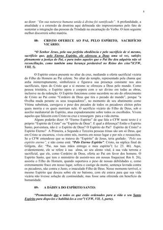 8


ao dizer: “Em sua natureza humana unida à divina foi santificado”. A profundidade, a
atualidade e a extensão da doutrina aqui delineada são impressionantes pelo fato de
sustentar a integração das pessoas da Trindade na encarnação do Verbo. O item seguinte
melhor discorrerá sobre matéria.

       08-    CRISTO OFERECE AO PAI, PELO ESPÍRITO,                       SACRIFÍCIO
              VICÁRIO:

        “O Senhor Jesus, pela sua perfeita obediência e pelo sacrifício de si mesmo,
sacrifício que, pelo Eterno Espírito, ele ofereceu a Deus uma só vez, satisfez
plenamente a justiça do Pai, e para todos aqueles que o Pai lhe deu adquiriu não só
reconciliação, como também uma herança perdurável no Reino dos céus”(CFW,
VIII, 5).

        O Espírito estava presente no altar da cruz, mediando a oferta sacrificial vicária
do Filho do Homem ao Pai celeste. No altar do templo, representado pela chama que
ardia ininterruptamente, simbolizava e figurava sua presença constante nos atos
sacrificiais, tipos do Cristo que a si mesmo se ofereceu a Deus pelo mundo. Como
pessoa trinitária, o Espírito opera e coopera com o ser divino em todas as obras,
inclusive na da redenção. O Espírito funcionou como sacerdote no ato do oferecimento
de Cristo ao Pai como “Cordeiro de Deus que tira o pecado do mundo”, porque “a
Ovelha muda perante os seus tosquiadores”, no momento de seu abatimento como
Vítima substituta, carregava o peso dos pecados de todos os pecadores eleitos pelos
quais morria e os quais morriam nele. O sacrifício vicário do Filho de Deus, sob o
auxílio mediatorial do Espírito, atua expiadoramente sobre todos os escolhidos. Vivem
aqueles que falecem com Cristo na cruz e ressurgem para a vida eterna.
        Alguns poderão dizer: O “Eterno Espírito” de que fala a CFW neste texto é o
próprio “Espírito de Cristo” ou “Espírito de Deus”. E qual a diferença? Então o Espírito
Santo, porventura, não é: o Espírito de Deus? O Espírito do Pai? Espírito de Cristo? o
Espírito Eterno? A Primeira, a Segunda e Terceira pessoas trinas são um só Deus, que
em Cristo se encarnou, viveu entre nós, morreu em nosso lugar e por nós e ressuscitou.
Se a CFW entendesse que se tratava do “Espírito” de Jesus, teria grafado: “Pelo seu
espírito eterno”, e não como está: “Pelo Eterno Espírito”. Cristo, na súplica final do
Gólgota, diz: “Pai, nas tuas mãos entrego o meu espírito”( Lc 23. 46). Aqui,
evidentemente, ele se refere à sua alma, ao seu alento vital, à sua vida terrena e
sacrificial, que ele, como Cordeiro de Deus, oferta ao Pai em favor dos homens. O
Espírito Santo, que tem o ministério de assistir-nos em nossas fraquezas( Rm 8. 26),
assistiu o Filho do Homem, quando suportava o peso de nossas debilidades e, como
extremamente fraco em nosso lugar, sofreu o castigo da morte, sentença lavrada contra
os pecadores, não contra o Justo, o imaculado Filho de Deus. Nesse momento terrível, o
mesmo Espírito que desceu sobre ele no batismo, com ele estava para que sua vida
vicária não tivesse solução de continuidade, mas fosse uma oferenda em benefício da
humanidade.

       09-    A DÁDIVA DO ESPÍRITO SANTO:

       “Prometendo dar a todos os que estão ordenados para a vida o seu Santo
Espírito para dispo-los e habilitá-los a crer”( CFW, VII, 3, parte).
 