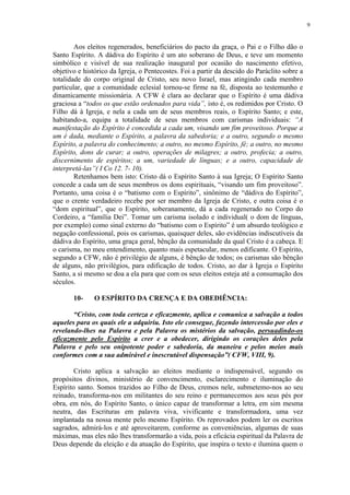 9


        Aos eleitos regenerados, beneficiários do pacto da graça, o Pai e o Filho dão o
Santo Espírito. A dádiva do Espírito é um ato soberano de Deus, e teve um momento
simbólico e visível de sua realização inaugural por ocasião do nascimento efetivo,
objetivo e histórico da Igreja, o Pentecostes. Foi a partir da descido do Paráclito sobre a
totalidade do corpo original de Cristo, seu novo Israel, mas atingindo cada membro
particular, que a comunidade eclesial tornou-se firme na fé, disposta ao testemunho e
dinamicamente missionária. A CFW é clara ao declarar que o Espírito é uma dádiva
graciosa a “todos os que estão ordenados para vida”, isto é, os redimidos por Cristo. O
Filho dá à Igreja, e nela a cada um de seus membros reais, o Espírito Santo; e este,
habitando-a, equipa a totalidade de seus membros com carismas individuais: “A
manifestação do Espírito é concedida a cada um, visando um fim proveitoso. Porque a
um é dada, mediante o Espírito, a palavra da sabedoria; e a outro, segundo o mesmo
Espírito, a palavra do conhecimento; a outro, no mesmo Espírito, fé; a outro, no mesmo
Espírito, dons de curar; a outro, operações de milagres; a outro, profecia; a outro,
discernimento de espíritos; a um, variedade de línguas; e a outro, capacidade de
interpretá-las”( I Co 12. 7- 10).
        Retenhamos bem isto: Cristo dá o Espírito Santo à sua Igreja; O Espírito Santo
concede a cada um de seus membros os dons espirituais, “visando um fim proveitoso”.
Portanto, uma coisa é o “batismo com o Espírito”, sinônimo de “dádiva do Espírito”,
que o crente verdadeiro recebe por ser membro da Igreja de Cristo, e outra coisa é o
“dom espiritual”, que o Espírito, soberanamente, dá a cada regenerado no Corpo do
Cordeiro, a “família Dei”. Tomar um carisma isolado e individual( o dom de línguas,
por exemplo) como sinal externo do “batismo com o Espírito” é um absurdo teológico e
negação confessional, pois os carismas, quaisquer deles, são evidências indiscutíveis da
dádiva do Espírito, uma graça geral, bênção da comunidade da qual Cristo é a cabeça. E
o carisma, no meu entendimento, quanto mais espetacular, menos edificante. O Espírito,
segundo a CFW, não é privilégio de alguns, é bênção de todos; os carismas são bênção
de alguns, não privilégios, para edificação de todos. Cristo, ao dar à Igreja o Espírito
Santo, a si mesmo se doa a ela para que com os seus eleitos esteja até a consumação dos
séculos.

       10-     O ESPÍRITO DA CRENÇA E DA OBEDIÊNCIA:

       “Cristo, com toda certeza e eficazmente, aplica e comunica a salvação a todos
aqueles para os quais ele a adquiriu. Isto ele consegue, fazendo intercessão por eles e
revelando-lhes na Palavra e pela Palavra os mistérios da salvação, persuadindo-os
eficazmente pelo Espírito a crer e a obedecer, dirigindo os corações deles pela
Palavra e pelo seu onipotente poder e sabedoria, da maneira e pelos meios mais
conformes com a sua admirável e inescrutável dispensação”( CFW, VIII, 9).

        Cristo aplica a salvação ao eleitos mediante o indispensável, segundo os
propósitos divinos, ministério de convencimento, esclarecimento e iluminação do
Espírito santo. Somos trazidos ao Filho de Deus, cremos nele, submetemo-nos ao seu
reinado, transforma-nos em militantes do seu reino e permanecemos aos seus pés por
obra, em nós, do Espírito Santo, o único capaz de transformar a letra, em sim mesma
neutra, das Escrituras em palavra viva, vivificante e transformadora, uma vez
implantada na nossa mente pelo mesmo Espírito. Os reprovados podem ler os escritos
sagrados, admirá-los e até aproveitarem, conforme as conveniências, algumas de suas
máximas, mas eles não lhes transformarão a vida, pois a eficácia espiritual da Palavra de
Deus depende da eleição e da atuação do Espírito, que inspira o texto e ilumina quem o
 