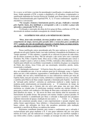 10


lê e o ouve; se tal leitor e ouvinte for preordenado à justificação e à redenção em Cristo
Jesus. Ainda seguindo a CFW, a crença, a obediência, a fé salvadora, a regeneração e a
santificação dependem da Terceira Pessoa da Trindade, pois Deus chama os eleitos pela
Palavra instrumentalizada pelo Espírito(CFW, X, 1). O texto confessional seguinte é
elucidativo e convincente:
        “Na vocação o homem é inteiramente passivo, até que, vivificado e renovado
pelo Espírito Santo, fica habilitado a corresponder a ela e a receber a graça nela
oferecida e comunicada”(CFW, X, 2).
        Vivificação e renovação são obras da livre graça de Deus, conforme a CFW, não
decorrendo de nenhum resultado conseqüente da vontade humana.

       11-     O ESPÍRITO NOS APLICA OS MÉRITOS DE CRISTO:

        “Deus, deste toda eternidade, decretou justificar todos os eleitos, e Cristo, no
cumprimento do tempo, morreu pelos pecados deles e ressuscitou para a justificação
deles; contudo, eles não são justificados enquanto o Espírito Santo, no tempo próprio,
não lhes aplica de fato os méritos de Cristo”( CFW, XI, 6).

        Nossa justificação estava preordenada pelo Pai para realizar-se no Filho e ser
aplicada em nós pelo Espírito Santo; isso tudo conforme o beneplácito do Redentor e no
“tempo oportuno”. O fato redentor, e quando ele se efetivará na pessoa de cada eleito,
são da inteira economia de Deus. Não há salvação e não existe salvo sem a operação
Trinitária: Pai, Filho e Espírito Santo. Deus envia o Filho, preordenado para vencer o
pecado, cumprir o pacto e salvar os eleitos. O Filho, realizada a obra redentora, envia o
Espírito para infundir nos escolhidos vocacionados os mistérios da graça e as conquistas
do Eleito dos eleitos, Jesus Cristo, por sua encarnação, ministério, paixão, morte,
ressurreição e exaltação.
        A declaração confessional: “ O Espírito Santo lhes aplica os méritos de Cristo”,
deve ser entendida por nós, à luz do contexto geral da fé reformada, como: o Espírito
aplica em nós a obra redentora, regeneradora e santificadora do Filho de Deus. Cristo,
na verdade, não nos salva, transferindo-nos os seus indiscutíveis méritos por meio do
Espírito Santo, mas por sua morte vicária, substitutiva e expiatória na cruz, e nos edifica
e santifica pela Palavra de Deus sempre inspirada e iluminada pelo Espírito. A doutrina
da “salvação pelos méritos”, caríssima ao catolicismo medieval e ainda vigente no
moderno, pode, sinteticamente, ser resumida assim: a- O romanismo do tempo da
Reforma acreditava que o homem não era salvo pela graça, mas por suas obras
meritórias ou virtudes pias. O catolicismo moderno sustenta um sistema híbrido: A
graça gera o mérito; este credencia o fiel diante de Deus para a salvação de si mesmo e
para benefício de outros. b- Há servos de Deus com méritos além do necessário ao
merecimento do perdão divino. São pessoas com muitas virtudes e poucos pecados. O
superávit meritório é contabilizado por Deus e colocado à disposição dos pecadores
mediante intercessão da Igreja e mediação de seus santos. c-        Cristo e a Virgem
Maria não cometeram pecados atuais e nem experimentaram o pecado original, mas
ambos foram supervirtuosos. Seus infinitos e virtuosíssimos méritos, depositados no
banco celeste, são utilizados em favor dos pecadores penitentes pela mediação
sacerdotal, o sacrifício da Missa e as súplicas dos santos.
        Rejeitamos semelhante doutrina, pois cremos e confessamos que a salvação é
exclusivamente pela graça mediante a fé. E esta graça redentora não nos vem pelos
méritos de Cristo, que são indiscutíveis e inegáveis, mas por seu sacrifício expiador e
sua vitória sobre a morte, o pecado e o tentador, ao ressurgir de entre os mortos. Tudo
 