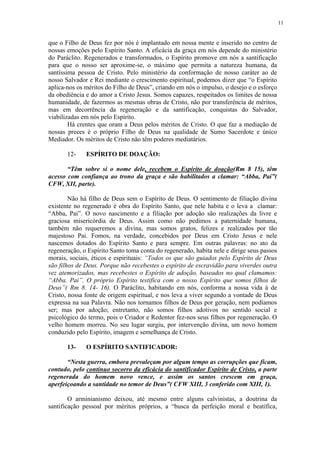 11


que o Filho de Deus fez por nós é implantado em nossa mente e inserido no centro de
nossas emoções pelo Espírito Santo. A eficácia da graça em nós depende do ministério
do Paráclito. Regenerados e transformados, o Espírito promove em nós a santificação
para que o nosso ser aproxime-se, o máximo que permita a natureza humana, da
santíssima pessoa de Cristo. Pelo ministério da conformação de nosso caráter ao de
nosso Salvador e Rei mediante o crescimento espiritual, podemos dizer que “o Espírito
aplica-nos os méritos do Filho de Deus”, criando em nós o impulso, o desejo e o esforço
da obediência e do amor a Cristo Jesus. Somos capazes, respeitados os limites de nossa
humanidade, de fazermos as mesmas obras de Cristo, não por transferência de méritos,
mas em decorrência da regeneração e da santificação, conquistas do Salvador,
viabilizadas em nós pelo Espírito.
        Há crentes que oram a Deus pelos méritos de Cristo. O que faz a mediação de
nossas preces é o próprio Filho de Deus na qualidade de Sumo Sacerdote e único
Mediador. Os méritos de Cristo não têm poderes mediatários.

       12-    ESPÍRITO DE DOAÇÃO:

       “Têm sobre si o nome dele, recebem o Espírito de doação(Rm 8 15), têm
acesso com confiança ao trono da graça e são habilitados a clamar: “Abba, Pai”(
CFW, XII, parte).

        Não há filho de Deus sem o Espírito de Deus. O sentimento de filiação divina
existente no regenerado é obra do Espírito Santo, que nele habita e o leva a clamar:
“Abba, Pai”. O novo nascimento e a filiação por adoção são realizações da livre e
graciosa misericórdia de Deus. Assim como não pedimos a paternidade humana,
também não requeremos a divina, mas somos gratos, felizes e realizados por tão
majestoso Pai. Fomos, na verdade, concebidos por Deus em Cristo Jesus e nele
nascemos dotados do Espírito Santo e para sempre. Em outras palavras: no ato da
regeneração, o Espírito Santo toma conta do regenerado, habita nele e dirige seus passos
morais, sociais, éticos e espirituais: “Todos os que são guiados pelo Espírito de Deus
são filhos de Deus. Porque não recebestes o espírito de escravidão para viverdes outra
vez atemorizados, mas recebestes o Espírito de adoção, baseados no qual clamamos:
“Abba. Pai”. O próprio Espírito testifica com o nosso Espírito que somos filhos de
Deus”( Rm 8. 14- 16). O Paráclito, habitando em nós, conforma a nossa vida à de
Cristo, nossa fonte de origem espiritual, e nos leva a viver segundo a vontade de Deus
expressa na sua Palavra. Não nos tornamos filhos de Deus por geração, nem podíamos
ser; mas por adoção; entretanto, não somos filhos adotivos no sentido social e
psicológico do termo, pois o Criador e Redentor fez-nos seus filhos por regeneração. O
velho homem morreu. No seu lugar surgiu, por intervenção divina, um novo homem
conduzido pelo Espírito, imagem e semelhança de Cristo.

       13-    O ESPÍRITO SANTIFICADOR:

       “Nesta guerra, embora prevaleçam por algum tempo as corrupções que ficam,
contudo, pelo contínuo socorro da eficácia do santificador Espírito de Cristo, a parte
regenerada do homem novo vence, e assim os santos crescem em graça,
aperfeiçoando a santidade no temor de Deus”( CFW XIII, 3 conferido com XIII, 1).

        O arminianismo deixou, até mesmo entre alguns calvinistas, a doutrina da
santificação pessoal por méritos próprios, a “busca da perfeição moral e beatífica,
 