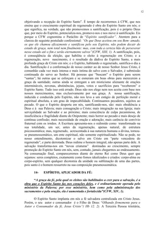 12


objetivando a recepção do Espírito Santo”. É tempo de recorrermos à CFW, que nos
ensina que o crescimento espiritual do regenerado é obra do Espírito Santo em nós; o
que significa, na verdade, que não promovemos a santificação, pois é o próprio Deus
que, por meio do Espírito, potencializa-nos, promove-nos e nos move à santificação. Eis
porque a CFW cognomina o Paráclito de “Espírito santificador”. Atentem para a
clareza do seguinte postulado confessional: “Os que Deus aceitou em seu Bem- amado,
os que ele chamou eficazmente e santificou pelo seu Espírito, não podem decair do
estado de graça, nem total nem finalmente: mas, com toda a certeza hão de perseverar
nesse estado até o fim e serão eternamente salvos”(CFW, XIII, 1). A santificação, pois,
é conseqüência da eleição, que habilita o eleito à regeneração em Cristo; e a
regeneração, novo nascimento, é o resultado da dádiva do Espírito Santo, a mais
profunda graça de Cristo em nós; e o Espírito, habitando o regenerado, santifica-o dia a
dia. Santificação é a conformação de nosso caráter ao de nosso Senhor Jesus Cristo, é
comunhão cada vez mais intensa e mais íntima do salvo com o Salvador, é submissão
continuada do servo ao Senhor. Há pessoas que “buscam” o Espírito para serem
“santas”; há outras que se esforçam e se esmeram em boas obras para merecerem a
graça da santidade; outras ainda se entregam a um misticismo alienante de orações
intermináveis, novenas, abstinências, jejuns, votos e sacrifícios para “receberem” o
Espírito Santo. Tudo isso está errado. Deus não nos elege nem nos aceita com base nos
nossos merecimentos, mas exclusivamente por sua graça. A nossa santificação,
induzida e conduzida pelo Espírito, não nos leva a um estágio de perfeição moral e
espiritual absoluta, a um grau de impecabilidade. Continuamos pecadores, sujeitos ao
pecado. O que o Espírito desperta em nós, santificando-nos, são: mais obediência a
Deus e à sua Palavra; mais consagração a Cristo; mais integração na sua Igreja; mais
serviçalidade ao Salvador e ao próximo; mais consciência de culpa pecaminosa, de
insuficiência e fragilidade diante do Onipotente; mais horror ao pecado e mais desejo de
contínua confissão; mais necessidade de oração e adoração; mais carência de convívio
fraternal com os irmãos. A Escritura apresenta-nos o redimido como transformado na
sua totalidade, um ser, antes da regeneração, apenas natural, de estrutura
psicossomática; mas, regenerado, acrescentada à sua natureza humana a divina, tornou-
se pneumossomático, um ente espiritual, não somente espiritualizado. Não se pode, no
nosso entendimento, dicotomizar o salvo em Cristo em “parte vencedora do
regenerado”, e parte derrotada. Deus redime o homem integral, não apenas parte dele. A
salvação transforma-nos em “novas criaturas” destinadas ao crescimento, sempre
promoção do Espírito Santo em nós, sem, contudo, jamais chegarmos ao endeusamento.
Na consumação final, compareceremos diante do eterno Rei como Deus quer que
sejamos: seres completos, exatamente como fomos idealizados e criados: corpo-alma ou
corpo-espírito, sem qualquer dicotomia da unidade ou sublimação de uma das partes,
pois santo é o homem ressurreto na sua composição pneumossomática.

       14-    ESPÍRITO, APLICADOR DA FÉ:

       “A graça da fé, pela qual os eleitos são habilitados a crer para a salvação, é a
obra que o Espírito Santo faz nos corações deles, e é ordinariamente operada pelo
ministério da Palavra; por esse ministério, bem como pela administração dos
sacramentos e pela oração, ela é aumentada e fortalecida”(CFW, XIV, 1).

      O Espírito Santo implanta em nós a fé salvadora centralizada em Cristo Jesus.
Porém, o seu autor e consumador é o Filho de Deus: “Olhando firmemente para o
Autor e Consumador da fé, Jesus Cristo”( Hb 12. 2). A Terceira Pessoa trinitária,
 