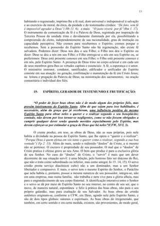 13


habitando o regenerado, imprime-lhe a fé real, dom universal e indispensável à salvação
e ao exercício da moral, da ética, da piedade e do testemunho cristãos: “De fato, sem fé
é impossível agradar a Deus”( Hb 11. 6); e mais: “O justo viverá por fé”(Rm 1. 17).
O instrumento de comunicação da fé é a Palavra de Deus, registrada por inspiração da
Terceira Pessoa da unidade trina e devidamente iluminada por ela, possibilitando a
compreensão do eleito, independentemente de sua racionalidade, grau de instrução ou
capacidade perceptiva. Não cremos para recebermos o Espírito; cremos porque o
recebemos. Sem a possessão do Espírito Santo não há regeneração, não existe fé
salvadora. Podemos dizer: Deus nos deu o seu Filho; o Filho nos deu o Espírito ou
dizer: Deus se deu a nós em seu Filho; o Filho entrega-se a nós em seu Espírito ou, se
preferirmos: Deus está presente conosco em seu Filho; o Filho está presente conosco e
em nós, pelo Espírito Santo. A presença do Deus trino no corpo eclesial e em cada um
de seus membros gera-lhes as virtudes capitais e essenciais: A fé, a esperança e o amor.
O ministério instrutor, condutor, santificador, edificador e unificador do Espírito
consiste em sua atuação: na geração, confirmação e manutenção da fé em Cristo Jesus;
na leitura e pregação da Palavra de Deus; na ministração dos sacramentos; na oração
comunitária e individual dos fiéis.


       15-    ESPÍRITO, GERADOR DE TESTEMUNHO E FRUTIFICAÇÃO:


       “O poder de fazer boas obras não é de modo algum dos próprios fiéis, mas
provém inteiramente do Espírito Santo. Afim de que sejam para isso habilitados, é
necessário, além da graça que já receberam, uma influência positiva do mesmo
Espírito Santo para obrar neles o querer e o realizar segundo o seu beneplácito;
contudo, não devem por isso tornar-se negligentes, como se não fossem obrigados a
cumprir qualquer dever senão quando movidos especialmente pelo Espírito, mas
devem esforçar-se por estimular a graça de Deus que há neles”(CFW, XVI, 3).

        O crente produz, em tese, as obras de Deus, não as suas próprias, pois nele
habita a divindade na pessoa do Espírito Santo, que lhe opera o “querer e o realizar”:
“Porque Deus é quem efetua em vós tanto o querer como o realizar, segundo a sua boa
vontade”( Fp 2. 13). Além do mais, sendo o redimido “doulos” de Cristo, a si mesmo
não se pertence. O escravo é propriedade de seu possuidor. O mal que o “doulos” de
Cristo pratica é ofensa grave ao seu Amo. O bem que produz é para a exclusiva glória
de seu Senhor. No caso do “doulos” de Cristo, o “servir” é mais que um dever
decorrente de sua situação servil: é uma bênção, pelo honroso fato ser diácono do Rei,
que não o trata como subordinado ou inferior, mas como amigo( Jo 15. 14, 15). O servo
cristão presta serviço diacônico( culto) não a um dominador, mas a um Senhor
libertador e compassivo. E mais, o servo tem o mesmo Espírito do Senhor, o Paráclito
que nela habita e, portanto, possui a mesma natureza de seu possuidor, integra-se, não
em uma empresa, mas numa família; não trabalha e nem vive para a glória alheia, mas
para o engrandecimento de seu corpo fraternal. A identificação interativa entre o Senhor
e o servo se dá por meio do Espírito Santo no seu interior, no centro de seu ser, que o
move, de maneira natural, espontânea e feliz à prática das boas obras, não para o seu
próprio galardão, mas para exaltação de seu Salvador. As boas obras do cristão
autêntico originam-se, conforme a CFW, em Deus, agindo nele pelo Espírito Santo, e
são de dois tipos globais: naturais e espirituais. As boas obras do irregenerado, que
também, em certo sentido e em certa medida, existem, são provenientes, de modo geral,
 