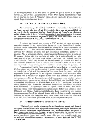 14


da aculturação pessoal e da ética social do grupo em que se insere, e são apenas
naturais. As do servo de Deus emanam do próprio Deus, agente e estimulante do bem
no seu interior por meio do “Pneuma” Santo. As dos reprovados procedem das leis
morais do meio social em que vivem.

       16-    ESPÍRITO E PERSEVERANÇA DOS SANTOS:

       “Esta perseverança dos santos( aludindo-se ao declarado no item anterior),(
parênteses nossos) não depende do livre arbítrio deles, mas da imutabilidade do
decreto da eleição, procedente do livre e imutável amor de Deus Pai, da eficácia do
mérito e intercessão de Jesus Cristo, da permanência do Espírito Santo e da semente
de Deus neles, e da natureza do pacto da graça; de todas essas coisas vêm a sua
certeza e infalibilidade” CFW, XVII, 2 conferido com XVII, 1).

        O conjunto de obras divinas, segundo a CFW, que gera no crente a certeza da
salvação compõe-se de : a- Imutabilidade do decreto eletivo. Como Deus é imutável
por causa de sua irretocável e absoluta perfeição, seus decretos, consequentemente, são
irretocáveis. b-       Livre, imutável e perfeito amor de Deus. O amor de Deus não se
expressa por estímulos externos nem por sentimentos românticos, caritativos ou
paternais. Não se aplicam ao soberano Criador categorias humanas, mesmo as virtuosas.
O supremo Senhor não tem carência de nada. Ele é auto-suficiente em tudo,
especialmente no que concerne ao ágape divino: Deus é amor. c- Eficácia do mérito
e intercessão de Cristo. Cristo, além de ser verdadeiro Deus, é o Humano sem pecado e
sem demérito, portador de todas as virtudes, que se assenta à destra do Pai e, como
nosso substituto e representante, intercede contínua e permanentemente por nós. d-
        Permanência do Espírito Santo no crente eleito. Na verdade, é a permanência do
Espírito divino no eleito que lhe confere o conhecimento de Deus, a revelação do
decreto eletivo, a eficácia da intercessão de Cristo, nosso Sumo Sacerdote, e a eleição,
segundo os eternos propósitos do Rei supremo e conforme o seu insondável amor.
Somente com a possessão do Espírito Santo é que nos tornamos filhos de Deus,
nascidos de novo. E o que Deus realiza em nós é para sempre; sendo infalível e eterno,
sua obra redentora traz as marcas indeléveis da infalibilidade e da eternidade. Uma vez
regenerado e transformado em filho de Deus, o servo de Cristo jamais retornará ao
estado anterior. O que Deus realiza, realiza para sempre. Uma vez filho do Pai celeste;
filho eternamente. Tal segurança é obra do Espírito Santo no crente, pois tanto a
redenção como a perseverança dependem exclusivamente do Salvador, jamais do salvo.
O homem pode falhar, e freqüentemente falha, mas Deus é infalível em seus planos e
inerrante em suas obras. E ele não está fora da vida do eleito regenerado, mas ocupa o
centro de seu ser por meio do Espírito Santo. Deus tem certeza de que cada eleito salvo
é seu filho, pois ele mesmo o gerou em Cristo e nele habita pelo seu Espírito.

       17-    ENTRISTECIMENTO DO ESPÍRITO SANTO:

       “Eles( os eleitos), porém, pelas tentações de Satanás e do mundo, pela força da
corrupção neles existente e pela negligência dos meios de preservação, podem cair em
graves pecados e por algum tempo continuar neles; incorrem assim no desagrado de
Deus, entristecem o seu Santo Espírito e de algum modo vêm a ser privados das suas
graças e confortos; têm os seus corações endurecidos e as suas consciências feridas;
prejudicam e escandalizam os outros e atraem sobre si juízos temporais”(CFW XVII,
3 cf XVIII, 4).
 
