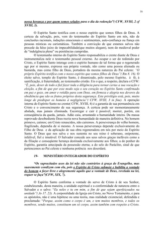 16


nossa herança e por quem somos selados para o dia da redenção”( CFW, XVIII, 2 cf
XVIII, 3).

        O Espírito Santo testifica com o nosso espírito que somos filhos de Deus. A
certeza da salvação, pois, vem do testemunho do Espírito Santo em nós, não de
conclusões racionais, induções emocionais e sentimentais, auto-confiança ou fiança em
pessoas místicas ou carismáticas. Também a convicção de que estamos salvos não
procede da falso juízo de impecabilidade(que muitos alegam), nem do medieval poder
de “indulgência plena” ou penitências cumpridas.
        O testemunho interno do Espírito Santo responsabiliza o crente diante de Deus e
instrumentaliza nele o testemunho pessoal externo. Ao ocupar o ser do redimido por
Cristo, o Espírito Santo interage com o espírito humano de tal forma que o regenerado
age por si mesmo, expressa sua própria vontade, não como uma pessoa alienada ou
bastarda, mas como filho de Deus, portadora da mesma natureza do Pai celeste: “O
próprio Espírito testifica com o nosso espírito que somos filhos de Deus”( Rm 8. 16). O
eleito salvo, templo do Espírito Santo, é dinamizado, pelo mesmo Espírito, à fé, à
santificação, à fraternidade, ao testemunho cristão. Eis o que, a respeito, declara o CFW:
“É, pois, dever de todo o fiel fazer toda a diligência para tornar certas a sua vocação e
eleição, a fim de que por esse modo seja o seu coração no Espírito Santo confirmado
em paz e gozo, em amor e retidão para com Deus, em firmeza e alegria nos deveres da
obediência que são os frutos próprios desta segurança. Este privilégio está, pois, muito
longe de predispor os homens à negligência”( CFW, XVIII, 3 in fine). A operação
interna do Espírito Santo no crente( CFW, XVIII, 4) é a garantia de sua permanência em
Cristo e o convencimento de sua segurança. A certeza pode ser momentaneamente
abalada, mas jamais eliminada. Escorregar e cair é possível; morrer, porém, em
conseqüência da queda, jamais. Adão caiu, arrastando a humanidade inteira. Da massa
reprovado desobediente Deus recria nova humanidade de maneira definitiva. No homem
primevo, caímos; em Cristo renascidos, não cairemos. A perseverança do velho homem,
fragilizado, dependia de si mesmo. A nossa perseverança depende exclusivamente do
Filho de Deus e da aplicação de sua obra regeneradora em nós por meio do Espírito
Santo. O Deus que nos salva e nos sustenta no seu reino é soberano, onipotente,
infalível, fiel e imutável. O Salvador concede aos seus salvos graças inefáveis como a
da filiação e conseqüente herança destinada exclusivamente aos filhos; a do penhor do
Espírito, garantia antecipada da possessão eterna; a do selo do Paráclito, sinal de que
pertencemos ao Pai celeste e nenhuma potência nos deserdará.

       19-    MINISTÉRIO INTEGRADOR DO ESPÍRITO

       “Os supracitados usos da lei não são contrários à graça do Evangelho, mas
suavemente condizem com ela, pois o Espírito de Cristo submete e habilita a vontade
do homem a fazer livre e alegremente aquilo que a vontade de Deus, revelada na lei,
requer se faça”(CFW, XIX, 7).

       O Espírito Santo conforma a vontade do servo de Cristo à de seu Senhor,
estabelecendo, desta maneira, a unidade espiritual e a conformidade de natureza entre o
Salvador e o salvo: “Eu neles e tu em mim, a fim de que sejam aperfeiçoados na
unidade”( Jo 17. 23). A corporalidade da Igreja em Cristo, no Novo Testamento, e para
os apóstolos, não é uma hipótese ou uma teoria, mas realidade existencial, defendida e
proclamada: “Porque, assim como o corpo é um, e tem muitos membros, e todos os
membros, sendo muitos, constituem um só corpo, assim também com respeito a Cristo.
 