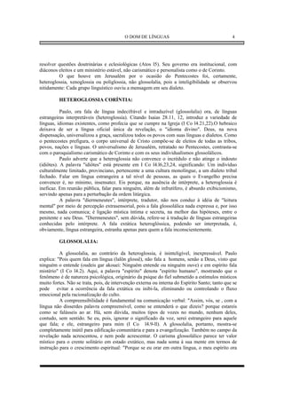 O DOM DE LÍNGUAS                                      4




resolver questões doutrinárias e eclesiológicas (Atos l5). Seu governo era institucional, com
diáconos eleitos e um ministério estável, não carismático e personalista como o de Corinto.
         O que houve em Jerusalém por o ocasião do Pentecostes foi, certamente,
heteroglossia, xenoglossia ou poliglossia, não glossolalia, pois a inteligibilidade se observou
nitidamente: Cada grupo linguístico ouviu a mensagem em seu dialeto.

         HETEROGLOSSIA CORÍNTIA:

           Paulo, ora fala de língua indecifrável e intraduzível (glossolalia) ora, de línguas
estrangeiras interpretáveis (heteroglossia). Citando Isaias 28.11, 12, introduz a variedade de
línguas, idiomas existentes, como profecia que se cumpre na Igreja (I Co l4.21,22).O hebraico
deixava de ser a língua oficial única da revelação, o "idioma divino". Deus, na nova
dispensação, universalizou a graça, sacralizou todos os povos com suas línguas e dialetos. Como
o pentecostes prefigura, o corpo universal de Cristo compõe-se de eleitos de todas as tribos,
povos, nações e línguas. O universalismo de Jerusalém, retratado no Pentecostes, contrasta-se
com o paroquialismo carismático de Corinto e com os seus individualismos glossolálicos.
           Paulo adverte que a heteroglossia não convence o incrédulo e não atinge o indouto
(idiôtes). A palavra "idiôtes" está presente em I Co l4.l6,23,24, significando: Um indivíduo
culturalmente limitado, provinciano, pertencente a uma cultura monolíngue, a um dialeto tribal
fechado. Falar em língua estrangeira a tal nível de pessoas, as quais o Evangelho precisa
convencer é, no mínimo, insensatez. Eis porque, na ausência de intérprete, a heteroglossia é
ineficaz. Em reunião pública, falar para ninguém, além de infrutífero, é absurdo exibicionismo,
servindo apenas para a perturbação da ordem litúrgica.
           A palavra "diermeneutes", intérprete, tradutor, não nos conduz à idéia de "leitura
mental" por meio de percepção extrasensorial, pois a fala glossolálica nada expressa e, por isso
mesmo, nada comunica; é ligação mística íntima e secreta, na melhor das hipóteses, entre o
penitente e seu Deus. "Diermeneutes", sem dúvida, refere-se à tradução de línguas estrangeiras
conhecidas pelo intérprete. A fala extática heteroglóssica, podendo ser interpretada, é,
obviamente, língua estrangeira, estranha apenas para quem a fala inconscientemente.

         GLOSSOLALIA:

          A glossolalia, ao contrário da heteroglossia, é ininteligível, inexpressável. Paulo
explica: "Pois quem fala em língua (lalôn glossê), não fala a homens, senão a Deus, visto que
ninguém o entende (oudeis gar akouei: Ninguém entende ou ninguém ouve) e em espírito fala
mistério" (I Co l4.2). Aqui, a palavra "espírito" denota "espírito humano", mostrando que o
fenômeno é de natureza psicológica, originário da psique do fiel submetido a estímulos místicos
muito fortes. Não se trata, pois, de intervenção externa ou interna do Espírito Santo; tanto que se
pode evitar a ocorrência da fala extática ou inibi-la, eliminando ou controlando o fluxo
emocional pela racionalização do culto.
          A compreensibilidade é fundamental na comunicação verbal: "Assim, vós, se , com a
língua não disserdes palavra compreensível, como se entenderá o que dizeis? porque estareis
como se falásseis ao ar. Há, sem dúvida, muitos tipos de vozes no mundo, nenhum deles,
contudo, sem sentido. Se eu, pois, ignorar o significado da voz, serei estrangeiro para aquele
que fala; e ele, estrangeiro para mim (I Co l4.9-ll). A glossolalia, portanto, mostra-se
completamente inútil para edificação comunitária e para a evangelização. Também no campo da
revelação nada acrescentou, e nem pode acrescentar. O carisma glossolálico parece ter valor
místico para o crente solitário em estado extático, mas nada soma à sua mente em termos de
instrução para o crescimento espiritual: "Porque se eu orar em outra língua, o meu espírito ora
 