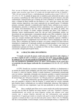 17


Pois, em um só Espírito, todos nós fomos batizados em um corpo, quer judeus, quer
gregos, quer escravos, quer livres. E a todos nós foi dado beber de um só Espírito”.
“Ora, vós sois corpo de Cristo; e, individualmente, membros desse corpo”( I Co 12. 12,
13 e I Co 12. 27). A unidade da Igreja não se estabelece pela submissão de todos a uma
lei comum, à semelhança do velho Israel sob as ordenanças do pacto mosaico, mas pela
conformação e harmonização que o Espírito de Cristo estabelece, no interior do crente,
entre a vontade de Deus contida em sua Palavra e a do salvo que a toma, não como
ordens externas impositivas, mas como expressão de seu natural querer. O redimido,
portanto, ensinado, induzido e conduzido pelo Espírito Santo, submete-se aos ensinos,
mandamentos, preceitos e ordenanças divinos espontânea, livre e alegremente, pois o
seu código ético-doutrinário não está mais estereotipado em tábuas de pedra, mas
gravado em seu coração. O cristão, embora reconheça que Deus é Rei supremo e
soberano, trata-o respeitosamente como Pai, não por mera formalidade, porém, em
decorrência de sua regeneração e conseqüente adoção como filho verdadeiro, irmão do
Primogênito Jesus Cristo. Ele, portanto, não é servo por obrigação, é-o por eleição e
serve por vocação emulado pelo Paráclito. O Espírito realmente capacita e habilita o
eleito regenerado para o cumprimento da lei de Deus e efetiva integração no corpo de
Cristo. Sem o ministério do Espírito na Igreja e no crente a palavra de Deus torna-se
ininteligível e inaplicável. O pactuado mosaico era obrigado guardar a Lei do pacto por
compromisso legal; o servo de Cristo submete-se à nova aliança, que inclui os
mandamentos pactuais do Sinai, na condição de Filho de Deus emulado, estimulado,
convencido e dirigido pelo Espírito Santo.

       20-    A ORAÇÃO, OBRA DO ESPÍRITO:

       “A oração com ação de graças, sendo uma parte especial do culto religioso, é
por Deus exigida de todos os homens; e, para que seja aceita, deve ser feita em nome
do Filho(Jo 14. 13, 14) pelo auxílio do Espírito(Rm 8. 26), segundo a sua vontade, e
isto com inteligência, humildade, fervor, fé, amor e perseverança. Se for vocal, deve
ser proferida em uma língua conhecida dos circunstantes( I Co 14. 14- 17)”; (CFW,
XXI, 3).

       A CFW, firmada nas escrituras neotestamentárias, estabelece os fundamentos e
as normas da oração cristã verdadeira, que não existe à margem do auxílio do Espírito.
O crente é o altar do Espírito. Definir a oração lastimosa e sentimental, pronunciada
com voz mística impostada, misturada com sussurros, gemidos e suspiros emocionais
inautênticos ou gritada em tom apelativo, imperativo e impositivo, como fazem alguns
de nossos leigos, de: “Oração no Espírito” ou “Oração poderosa”, significa ignorar:
       a-      A doutrina confessional, que não qualifica a prece pelas formas externas,
pois seu conteúdo e eficácia é obra do Espírito. A oração pode ser: escrita, inspirada
pelo Espírito Santo; verbalizada em voz audível; balbuciada, silenciosa, Não importa a
forma e o modo de orar; importante é que ela seja produzida no salvo pelo Espírito
Santo.
       b-      Que a condição para Deus ouvir a nossa oração não reside rigorosamente
em nós, mas na obra do Espírito em nosso interior e por nós: “Também o Espírito,
semelhantemente, nos assiste em nossa fraqueza; porque não sabemos orar como
convém, mas o mesmo Espírito intercede por nós sobremaneira com gemidos
inexprimíveis. E aquele que sonda os corações sabe qual é a mente do Espírito, porque
segundo a vontade de Deus é que ele intercede pelos santos”( Rm 8. 26, 27). Portanto,
não são a nossa piedade, a nossa emoção, a nossa concentração mística, o imperativo da
 