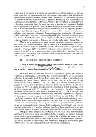 19


exemplo, a fé salvadora, a fé mística ou carismática, a profecia(pregação), o dom de
curar, o de falar em outras línguas, o da liberalidade. Tudo, porém, para edificação do
corpo eclesial primordialmente e também, como conseqüência, o crescimento espiritual
do membro individualizadamente; este se beneficia da sanidade e da produtividade do
corpo como o ramo beneficia-se do tronco. O que eu devo ser e fazer na Igreja de Cristo
é decisão e operação de Deus. Em mente devemos ter e conservar a verdade: A Igreja é
criada, preservada e dirigida por Deus. As portas do inferno não prevalecerão contra ela,
isto é, os poderes tartáricos e demoníacos não a destruirão. Não é a espada do guerreiro
religioso que defende a Igreja do Cordeiro ou amplia-lhe os domínios territoriais e
políticos; quem a protege, defende-a e lhe conquista campos inimigos é o poderosíssimo
gládio bigúmeo da Palavra de Deus manejado pelo Espírito Santo. O sucesso da Igreja
não depende do ser humano, mas do seu Cabeça, nosso Senhor Jesus Cristo. À vista do
exposto, ninguém pode gloriar-se do que é, faz e produz na Igreja do Filho de Deus.
        Muitos, ao se pronunciarem sobre os dons espirituais, esquecem, omitem ou
desconsideram carismas essenciais à vida e à existência da Igreja como os de: pastor,
mestre, evangelista, pregador, presbítero, diácono, exortador, líder: “Se profecia, seja
segundo a proporção da fé; se ministério, dediquemo-nos ao ministério; o que ensina,
esmere-se no fazê-lo; ou o que exorta, faça-o com dedicação; o que contribui, com
liberalidade; o que preside, com diligência; quem exerce misericórdia, com alegria”(
Rm 12. 6- 8 cf Ef 4. 4. 11-14).

       22-    UNIDADE EM CRISTO PELO ESPÍRITO:

       “Todos os santos que pelo seu Espírito e pela fé estão unidos a Jesus Cristo,
seu cabeça, têm com ele comunhão nas suas graças, nos seus sofrimentos, na sua
morte, na sua ressurreição e na sua glória”( CFW, XXVI,1).

        O Espírito Santo no crente instrumentaliza a regeneração e produz a fé, o amor, a
esperança, a santificação e o testemunho. Tais obras transformadoras são conquistadas e
colocadas à disposição do eleito por Jesus Cristo, que as realiza e disponibiliza por
intermédio do Santo Espírito: “Quem crer em mim, como diz a Escritura, do seu
interior fluirão rios de água viva”( Jo 7.38). “Digo-vos a verdade: Convém que eu vá,
porque se eu não for, o Consolador não virá para vós; se, porém, eu for, vo-lo
enviarei”(Jo 16. 7). A dádiva do Espírito efetivou-se plena o definitivamente por obra
do Cristo ressurreto( Jo 20. 22; 24. 49; At 1. 8). Finalmente o Paráclito, conforme a
promessa, desceu sobre a Igreja total no Pentecostes( At 2. 1- 13). A salvação, que
inclui o conjunto transformador: arrependimento, conversão e regeneração, é operação
de Cristo por nós e em nós, competindo ao Espírito Santo, enviado do Pai e do Filho,
viabilizá-la e aplicá-la. O seu ministério estabelece um elo interativo do salvo com o
Salvador. E esta comunhão integral incorpora: as graças de Cristo, os seus sofrimentos,
a sua morte, a sua ressurreição e a sua glória. O crente é, hoje, exatamente o que Cristo
foi na sua militância terrestre: ministro de Deus, cheio do Espírito Santo para viver no
mundo e testemunhar o Evangelho, realizar a vontade de Deus, sacrificar-se pelos seus
semelhantes, anunciar a vida eterna como realidade presente e como dom escatológico.
        O Espírito Santo congrega-nos em Cristo; cria em nós o senso de fraternidade;
aprofunda e intensifica o amor filial ao Pai celeste e o fraternal aos irmãos; ilumina a
nossa mente para compreendermos os mistérios da revelação, da graça e da fé;
convence-nos do pecado, da justiça e do juízo; infunde e implanta em nós a esperança,
que produz e sustenta a perseverança. Sem o ministério do Espírito a unidade da Igreja
em Cristo não seria uma realidade mística inserida na sociedade secular.
 