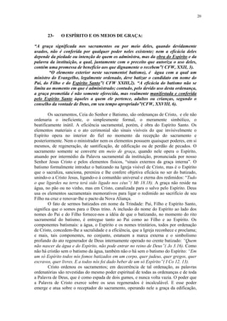 20




       23-    O ESPÍRITO E OS MEIOS DE GRAÇA:

“A graça significada nos sacramentos ou por meio deles, quando devidamente
usados, não é conferida por qualquer poder neles existente; nem a eficácia deles
depende da piedade ou intenção de quem os administra, mas da obra do Espírito e da
palavra da instituição, a qual, juntamente com o preceito que autoriza o uso deles,
contém uma promessa de benefício aos que dignamente o recebem”( CFW, XXII, 3).
        “O elemento exterior neste sacramento( batismo), é água com a qual um
ministro do Evangelho, legalmente ordenado, deve batizar o candidato em nome do
Pai, do Filho e do Espírito Santo”( CFW XXIII,2). “A eficácia do batismo não se
limita ao momento em que é administrado; contudo, pelo devido uso desta ordenança,
a graça prometida é não somente oferecida, mas realmente manifestada e conferida
pelo Espírito Santo àqueles a quem ele pertence, adultos ou crianças, segundo o
conselho da vontade de Deus, em seu tempo apropriado”(CFW, XXVIII, 6).

        Os sacramentos, Ceia do Senhor e Batismo, são ordenanças de Cristo, e ele não
ordenaria o ineficiente, o simplesmente formal, o meramente simbólico, o
beatificamente inútil. A eficiência sacramental, porém, é obra do Espírito Santo. Os
elementos materiais e o ato cerimonial são sinais visíveis do que invisivelmente o
Espírito opera no interior do fiel no momento da recepção do sacramento e
posteriormente. Nem o ministrador nem os elementos possuem quaisquer poderes, em si
mesmos, de regeneração, de santificação, de edificação ou de perdão de pecados. O
sacramento somente se converte em meio de graça, quando nele opera o Espírito,
atuando por intermédio da Palavra sacramental da instituição, pronunciada por nosso
Senhor Jesus Cristo e pelos elementos físicos, “sinais externos da graça interna”. O
batismo formalmente introduz o batizando na Igreja visível de Cristo, mas é o Espírito
que o sacraliza, sanciona, pereniza e lhe confere objetiva eficácia no ser do batizado,
unindo-o a Cristo Jesus, ligando-o à comunhão universal e eterna dos redimidos: “Tudo
o que ligardes na terra terá sido ligado nos céus”( Mt 18.18). A graça não reside na
água, no pão ou no vinho, mas em Cristo, canalizada para o salvo pelo Espírito. Deus
usa os elementos sacramentais memorativos para ligar o redimido ao sacrifício de seu
Filho na cruz e renovar-lhe o pacto da Nova Aliança.
        O fato de sermos batizados em nome da Trindade: Pai, Filho e Espírito Santo,
significa que o somos para o Deus trino. A inclusão do nome do Espírito ao lado dos
nomes do Pai e do Filho fornece-nos a idéia de que o batizando, no momento do rito
sacramental do batismo, é entregue tanto ao Pai como ao Filho e ao Espírito. Os
componentes batismais: a água, o Espírito e os nomes trinitários, todos por ordenação
de Cristo, concedem-lhe a sacralidade e a eficiência, que a Igreja reconhece e proclama;
e mais, tais componentes, no conjunto, estatuem a marca externa e o simbolismo
profundo do ato regenerador de Deus internamente operado no crente batizado: “Quem
não nascer da água e do Espírito, não pode entrar no reino de Deus”( Jo 3.16). Como
não há cristão sem o batismo da água, também não o há sem o batismo do Espírito: “Em
um só Espírito todos nós fomos batizados em um corpo, quer judeus, quer gregos, quer
escravos, quer livres. E a todos nós foi dado beber de um só Espírito”( I Co 12. 13).
        Cristo ordenou os sacramentos; em decorrência de tal ordenação, as palavras
ordenatórias são revestidas do mesmo poder espiritual de todas as ordenanças e de toda
a Palavra de Deus, que é como espada de dois gumes, e nunca volta vazia. O poder que
a Palavra de Cristo exerce sobre os seus regenerados é incalculável. E esse poder
emerge e atua sobre o receptador do sacramento, operando nele a graça da edificação,
 