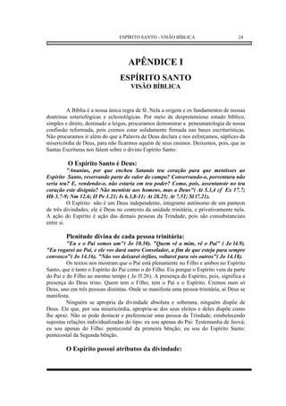 ESPÍRITO SANTO - VISÃO BÍBLICA                       24




                                    APÊNDICE I
                                ESPÍRITO SANTO
                                     VISÃO BÍBLICA


         A Bíblia é a nossa única regra de fé. Nela a origem e os fundamentos de nossas
doutrinas soteriológicas e eclesiológicas. Por meio de despretensioso estudo bíblico,
simples e direto, destinado a leigos, procuramos demonstrar a peneumatologia de nossa
confissão reformada, pois cremos estar solidamente firmada nas bases escriturísticas.
Não procuramos ir além do que a Palavra de Deus declara e nos esforçamos, súplices da
misericórdia de Deus, para não ficarmos aquém de seus ensinos. Deixemos, pois, que as
Santas Escrituras nos falem sobre o divino Espírito Santo:

         O Espírito Santo é Deus:
          "Ananias, por que encheu Satanás teu coração para que mentisses ao
Espírito Santo, reservando parte do valor do campo? Conservando-o, porventura não
seria teu? E, vendendo-o, não estaria em teu poder? Como, pois, assentanste no teu
coração este disignio? Não mentiste aos homens, mas a Deus"( At 5.3,4 cf Ex 17.7;
Hb 3.7-9; Nm 12.6; II Pe 1.21; Is 6.3,8-11; At 28.25; At 7.51; Sl l7.21).
          O Espírito não é um Deus independente, integrante autônomo de um panteon
de três divindades; ele é Deus no contexto da unidade trinitária, e privativamente nela.
A ação do Espírito é ação das demais pessoas da Trindade, pois são consubstanciais
entre si.

        Plenitude divina de cada pessoa trinitária:
         "Eu e o Pai somos um"( Jo 10.30). "Quem vê a mim, vê o Pai" ( Jo l4.9).
"Eu rogarei ao Pai, e ele vos dará outro Consolador, a fim de que esteja para sempre
convosco"( Jo 14.16). "Não vos deixarei órfãos, voltarei para vós outros"( Jo 14.18).
         Os textos nos mostram que o Pai está plenamente no Filho e ambos no Espírito
Santo, que é tanto o Espírito do Pai como o do Filho. Eis porque o Espírito vem da parte
do Pai e do Filho ao mesmo tempo ( Jo l5.26). A presença do Espírito, pois, significa a
presença do Deus trino. Quem tem o Filho, tem o Pai e o Espírito. Cremos num só
Deus, uno em três pessoas distintas. Onde se manifesta uma pessoa trinitária, aí Deus se
manifesta.
         Ninguém se apropria da divindade absoluta e soberana, ninguém dispõe de
Deus. Ele que, por sua misericórdia, apropria-se dos seus eleitos e deles dispõe como
lhe apraz. Não se pode destacar e preferenciar uma pessoa da Trindade, estabelecendo
supostas relações individualizadas do tipo: eu sou apenas do Pai: Testemunha de Jeová;
eu sou apenas do Filho: pentecostal da primeira bênção; eu sou do Espírito Santo:
pentecostal da Segunda bênção.

        O Espírito possui atributos da divindade:
 