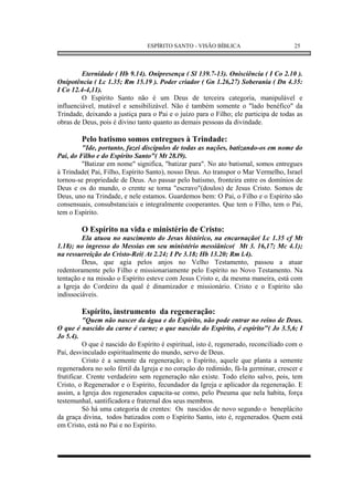 ESPÍRITO SANTO - VISÃO BÍBLICA                       25



         Eternidade ( Hb 9.14). Onipresença ( Sl 139.7-13). Onisciência ( I Co 2.10 ).
Onipotência ( Lc 1.35; Rm 15.19 ). Poder criador ( Gn 1.26,27) Soberania ( Dn 4.35:
I Co 12.4-4,11).
         O Espírito Santo não é um Deus de terceira categoria, manipulável e
influenciável, mutável e sensibilizável. Não é também somente o "lado benéfico" da
Trindade, deixando a justiça para o Pai e o juízo para o Filho; ele participa de todas as
obras de Deus, pois é divino tanto quanto as demais pessoas da divindade.

        Pelo batismo somos entregues à Trindade:
         "Ide, portanto, fazei discípulos de todas as nações, batizando-os em nome do
Pai, do Filho e do Espírito Santo"( Mt 28.l9).
         "Batizar em nome" significa, "batizar para". No ato batismal, somos entregues
à Trindade( Pai, Filho, Espírito Santo), nosso Deus. Ao transpor o Mar Vermelho, Israel
tornou-se propriedade de Deus. Ao passar pelo batismo, fronteira entre os domínios de
Deus e os do mundo, o crente se torna "escravo"(doulos) de Jesus Cristo. Somos de
Deus, uno na Trindade, e nele estamos. Guardemos bem: O Pai, o Filho e o Espírito são
consensuais, consubstanciais e integralmente cooperantes. Que tem o Filho, tem o Pai,
tem o Espírito.

        O Espírito na vida e ministério de Cristo:
         Ela atuou no nascimento do Jesus histórico, na encarnação( Lc 1.35 cf Mt
1.18); no ingresso do Messias em seu ministério messiânico( Mt 3. 16,17; Mc 4.1);
na ressurreição do Cristo-Rei( At 2.24; I Pe 3.18; Hb 13.20; Rm l.4).
         Deus, que agia pelos anjos no Velho Testamento, passou a atuar
redentoramente pelo Filho e missionariamente pelo Espírito no Novo Testamento. Na
tentação e na missão o Espírito esteve com Jesus Cristo e, da mesma maneira, está com
a Igreja do Cordeiro da qual é dinamizador e missionário. Cristo e o Espírito são
indissociáveis.

        Espírito, instrumento da regeneração:
          "Quem não nascer da água e do Espírito, não pode entrar no reino de Deus.
O que é nascido da carne é carne; o que nascido do Espírito, é espírito"( Jo 3.5,6; I
Jo 5.4).
          O que é nascido do Espírito é espiritual, isto é, regenerado, reconciliado com o
Pai, desvinculado espiritualmente do mundo, servo de Deus.
          Cristo é a semente da regeneração; o Espírito, aquele que planta a semente
regeneradora no solo fértil da Igreja e no coração do redimido, fá-la germinar, crescer e
frutificar. Crente verdadeiro sem regeneração não existe. Todo eleito salvo, pois, tem
Cristo, o Regenerador e o Espírito, fecundador da Igreja e aplicador da regeneração. E
assim, a Igreja dos regenerados capacita-se como, pelo Pneuma que nela habita, força
testemunhal, santificadora e fraternal dos seus membros.
          Só há uma categoria de crentes: Os nascidos de novo segundo o beneplácito
da graça divina, todos batizados com o Espírito Santo, isto é, regenerados. Quem está
em Cristo, está no Pai e no Espírito.
 