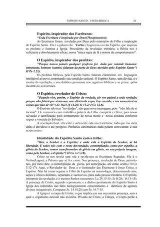ESPÍRITO SANTO - VISÃO BÍBLICA                        26




         Espírito, inspirador das Escrituras:
         “Toda Escritura é inspirada por Deus(Theopneustos):
         As Escrituras foram reveladas por Deus pelo ministério do Filho e inspiração
do Espírito Santo. Ela é a palavra do Verbo ( Logos) na voz do Espírito, que inspirou
os profetas e ilumina a Igreja. Procedente da revelação trinitária, a Bíblia nos é
suficiente e absolutamente eficaz, nossa "única regra de fé e norma de comportamento".

         O Espírito, inspirador dos profetas:
         "Porque nunca jamais qualquer profecia foi dada por vontade humana;
entretanto, homens (santos) falaram da parte de Deus movidos pelo Espírito Santo"(
II Pe 1.21).
         Os profetas bíblicos, pelo Espírito Santo, falaram claramente, em linguagem
inteligível ao povo, respeitando sua condição cultural. O Espírito Santo, sem dúvida, é o
mestre da revelação, e sua didática provou-se nos registros bíblicos e se prova pelas
incontáveis conversões.

         O Espírito, revelador de Cristo:
         "Quando vier, porém, o Espírito da verdade, ele vos guiará a toda verdade;
porque não falará por si mesmo, mas dirá tudo o que tiver ouvido, e vos anunciará as
coisas que hão de vir"( Jo 16.l3 cf 14.26; Is 11.2; I Co 12.8).
         O Espírito não traz "novidades", não gera nova mensagem, pois "não fala de si
mesmo". Ele comunica com exatidão a palavra do Filho, completa e eficaz, para nossa
salvação e santificação pelo norteamento de nossa moral e nossa conduta conforme
requer a vontade do Salvador.
         A revelação final, eficiente e suficiente está nas Escrituras; tudo que vai além
delas é duvidoso e até perigoso. Profecias carismáticas nada podem acrescentar, e não
acrescentam.

         Identidade do Espírito Santo com o Filho:
         "Ora, o Senhor é o Espírito; e onde está o Espírito do Senhor, aí há
liberdade. E todos nós com o rosto desvendado, contemplando, como por espelho, a
glória do Senhor, somos transformados de glória em glória, na sua própria imagem,
como pelo Senhor, o Espírito"( II Co 3.17,18).
         Cristo se nos revela sem véu e revela-nos as Escrituras Sagradas. Ele é o
Verbo(Logos), a Palavra que se fez carne. Sua presença, revelação de Deus, permite-
nos, por meio dele, a contemplação da glória, por antecipação, até então oculta ( II Co
3.12-17). Aqui, o Revelador de Deus e o iluminador das Escrituras é Jesus Cristo, o
Espírito. Não há como separar o Filho do Espírito na soteriologia, determinando atos,
ações e ofícios distintos, separados e sucessivos, para cada pessoa trinitária. O Espírito,
intérprete da revelação, é o mesmo Senhor ressurreto ( Lc 24.13-15; Jo l4.26; l6.13-15).
A presença de Cristo, segundo a promessa, e a dádiva permanente do Espírito Santo à
Igreja dos redimidos são fatos teologicamente concomitantes e idênticos de agentes
divinos inseparáveis. Comparar Jo. 14.18,28 com Jo. 16.7-15.
         A Igreja é o corpo de Cristo; o que implica em sua necessária presença, sem a
qual o organismo eclesial não existiria. Privado de Cristo, a Cabeça, o Corpo perde a
 