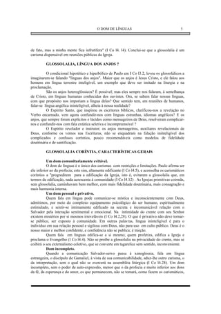 O DOM DE LÍNGUAS                                      5




de fato, mas a minha mente fica infrutífera" (I Co l4. l4). Conclui-se que a glossolalia é um
carisma dispensável em reuniões públicas da Igreja.

          GLOSSOLALIA, LÍNGUA DOS ANJOS ?

          O condicional hipotético e hiperbólico de Paulo em I Co l3.2, levou os glossolálicos a
imaginarem-se falando "línguas dos anjos". Maior que os anjos é Jesus Cristo, e ele falou aos
homens em língua terrestre inteligível, um exemplo que deve ser imitado na liturgia e na
proclamação.
          São os anjos heteroglóssicos? É possível; mas eles sempre nos falaram, à semelhança
de Cristo, em línguas humanas conhecidas dos ouvintes. Ora, se sabem falar nossas línguas,
com que propósito nos imporiam a língua deles? Que sentido tem, em reuniões de humanos,
falar-se língua angélica ininteligível, alheia à nossa realidade?
          O Espírito Santo, que inspirou os escritores bíblicos, clarificou-nos a revelação no
Verbo encarnado, vem agora confundir-nos com línguas estranhas, idiomas angélicos? E os
anjos, que sempre foram explícitos e lúcidos como mensageiros de Deus, resolveram complicar-
nos e confundir-nos com fala extática seletiva e incompreensível ?
          O Espírito revelador e instrutor; os anjos mensageiros, auxiliares revelacionais de
Deus, conforme os vemos nas Escrituras, não se enquadram na falação ininteligível dos
complicados e confusos coríntios, pouco recomendáveis como modelos de fidelidade
doutrinária e de santificação.

          GLOSSOLALIA CORÍNTIA, CARACTERÍSTICAS GERAIS

           Um dom comunitariamente evitável.
           O dom de línguas é o único dos carismas com restrições e limitações. Paulo afirma ser
ele inferior ao da profecia; este sim, altamente edificante (I Co l4.5), e aconselha os carismáticos
coríntios a "progredirem para a edificação da Igreja, isto é, evitarem a glossolalia que, em
termos de edificação, nada acrescenta à comunidade (I Co l4.12) . As Igrejas primitivas coirmãs,
sem glossolalia, caminhavam bem melhor, com mais fidelidade doutrinária, mais consagração e
mais harmonia interna.
           Um dom pessoal e privativo.
           Quem fala em língua pode comunicar-se mística e inconscientemente com Deus,
admitimos, por meio do complexo equipamento psicológico do ser humano, espiritualmente
estimulado, e sentir-se intimamente edificado na secreta e incomunicável relação com o
Salvador pela interação sentimental e emocional. Na intimidade do crente com seu Senhor
existem mistérios por si mesmos irreveláveis (I Co l4.2,28). O que é privativo não deve tornar-
se público, ser exposto à comunidade. Em outras palavras, língua ininteligível é para o
indivíduo em sua relação pessoal e sigilosa com Deus, não para uso em culto público. Deus é o
nosso maior e melhor confidente, e confidência não se publica; é traição.
           Quem fala em línguas edifica-se a si mesmo; quem profetiza, edifica a Igreja e
proclama o Evangelho (I Co l4.4). Não se proíbe a glossolalia na privacidade do crente, mas se
coibirá o seu externalismo coletivo, que se converte em tagarelice sem sentido, inconveniente.
           Dom incompleto.
           Quando a comunicação Salvador-servo passa à xenoglossia, fala em língua
estrangeira, o discípulo de Gamaliel, à vista de sua comunicabilidade, aduz-lhe outro carisma, o
da interpretação, sem o qual não se exercerá na assembléia litúrgica (I Co l4.28). Um dom
incompleto, sem o poder de auto-expressão, menor que o da profecia e muito inferior aos dons
da fé, da esperança e do amor, os que permanecem, não se tomará, como fazem os carismáticos,
 