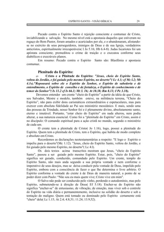 ESPÍRITO SANTO - VISÃO BÍBLICA                        29



          Pecado contra o Espírito Santo é rejeição consciente e contumaz de Cristo,
inviabilizando a salvação. No mesmo nível está a apostasia daqueles que estiveram no
regaço do Bom Pastor, foram amados e acariciados por ele, e o abandonaram, alistando-
se no exército de seus perseguidores, inimigos de Deus e de sua Igreja, verdadeiros
anticristos, espiritualmente irrecuperáveis( I Jo 5.16; Hb 6.4-8). Judas Iscariotes foi um
apóstata consciente; premeditou o crime de traição e o executou conforme seus
diabólicos e execráveis planos.
          Em resumo: Pecado contra o Espírito Santo são: Blasfêmia e apostasia
contumaz.

        Plenitude do Espírito:
        a-      Cristo e a Plinitude do Espírito: "Jesus, cheio do Espírito Santo,
voltou do Jordão, e foi guiado pelo mesmo Espírito, no deserto"( Lc 4.1; cf Mc l.2; Mt
4.1s)."Repousará sobre ele o Espírito do Senhor, o Espírito de sabedoria e de
entendimento, o Espírito de conselho e de fortaleza, o Espírito de conhecimento e de
temor do Senhor"( Is 11.2 cf Is 66.1; Mt 3. 16; At 10.38; Rm 8.11; I Pe 3.18).
        Devemos entender um crente “cheio do Espírito” a partir da idéia de que Cristo,
seu Salvador, Mestre e modelo, também esteve, na militância terrena, “Cheio do
Espírito”, não para exibir dons carismáticos extraordinários e espetaculares, mas para
exercer com absoluta fidelidade ao Pai seu ministério messiânico. E mais, sendo uma
das pessoas da Trindade, nosso Senhor foi e é plenamente divino, absolutamente santo,
eterno e imutável. Portanto, “estar cheio do Espírito” em nada alterou, nem podia
alterar, a sua natureza essencial. Como foi a “plenitude do Espírito” em Cristo, assim é
no discípulo: O comando espiritual para a ação cristã no mundo, segundo o ministério
de cada um.
          O crente tem a plenitude de Cristo( Jo 1.16), logo, possui a plenitude do
Espírito. Quem tem a plenitude de Cristo, tem o Espírito, que habita de modo completo
e absoluto em Cristo.
          Recordemos as declarações neotestamentárias a respeito: "E logo o Espírito o
impeliu para o deserto"(Mc 1.12). "Jesus, cheio do Espírito Santo, voltou do Jordão, e
foi guiado pelo mesmo Espírito, no deserto"( Lc 4.l).
          Os dois textos acima transcritos mostram que Jesus, “cheio do Espírito
Santo”, passou a ser guiado pelo mesmo Espírito. Estar, pois, "cheio do Espírito"
significa ser guiado, conduzido, comandado pelo Espírito. Um crente, templo do
Espírito Santo, não mais anda segundo a sua própria vontade e nem conforme o
imperativo de seus desejos, mas se deixa conduzir pela vontade de Deus, impelido pelo
Espírito, embora com a consciência de fazer o que lhe determina o livre arbítrio. O
Espírito conforma a vontade do crente à de Deus de maneira natural, a ponto de se
poder dizer com Paulo: “Não sou eu mais quem vive; Cristo vive em mim".
          O Salvo não pode ser conduzido pelo vinho, perdendo o autodomínio, mas pelo
Espírito, submetendo-se à direção de Deus( Ef 5.18). Encher-se do Espírito não
significa "encher-se” de entusiasmo, de vibração, de emoção, mas viver sob o controle
do Espírito na vida diária e permanentemente, inclusive na solidão do deserto e sob a
tentação do maligno. Quem está tomado ou dominado pelo Espírito certamente está
"cheio" dele( Lc 1.15; At 2.4; 4.8,31; 11.24; 13.9,52).
 