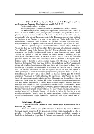 ESPÍRITO SANTO - VISÃO BÍBLICA                        30




        a-      O Crente Cheio do Espírito: “Pois o enviado de Deus fala as palavras
de Deus, porque Deus não dá o Espírito por medida”( Jo 3. 34).
        Este texto deixa claro o seguinte:
         a- Ninguém possui o Espírito parcialmente, pois Deus não o dá por medida.
         b- O sinal da plenitude do Espírito é a plenitude e autenticidade da Palavra de
Deus. O enviado de Deus, isto é, seu apóstolo, somente fala, na qualidade de arauto e
profeta, o que o Senhor manda falar. Portanto, a plenitude do Espírito equivale à
comunicação fiel e integral da mensagem recebida. Deus passa ao seu profeta mediante
as Escrituras a sua Palavra, e se este estiver realmente “cheio do Espírito Santo”,
transmiti-la-á exatamente como a recebeu. Para que essa fidelidade de comunicação e
testemunho se realiaze, o profeta tem de estar sob o domínio do Espírito, não do vinho.
          Absurdo é pensar que pode haver “crente vazio” e “crente “cheio” do Espírito:
“Deus não dá o seu Espírito por medida”. Há teólogos que entendem que uma coisa é
“ter o Espírito”, outra, “estar cheio do Espírito”. Ora, se o Espírito é uma pessoa, não
uma coisa, um simples vento(pneuma), como se pode imaginar um crente sendo
“templo do Espírito” e “vazio do Espírito” ao mesmo tempo?”. Preferimos crer que
assim como João Batista tinha o “espírito de Elias”, isto é, exercia um ministério
profético idêntico na forma e no conteúdo ao de Elias, também o discícipulos tem o
Espírito Santo ou Espírito de Cristo, quando executa com fidelidade as ordenanças de
Cristo ou do Espírito: “Pois o enviado de Deus fala as Palavras de Deus”, exatamente
porque não recebe o Espírito por medida, quer dizer, não prega meias verdades, pois o
Espírito que nele habita é o comunicador da revelação integral. É o próprio Cristo que
diz: “Em verdade, em verdade vos digo que aqwuele que crê em mim, fará também as
obras que eu faço, e outras maiores fará, porque eu vou para junto do Pai”( Jo 14. 12).
Esta identidade do servo com o seu Senhor por meio da entrega pela fé, podemos
chamar de “plenitude de Cristo, plenitude do Espírito ou estar “cheio do Espírito
Santo”. E o crente regenerado, idêntico a Cristo, fala as palavras do seu Mestre e faz as
suas obras, isto é, tem o seu Espírito. Há os que, pensando arminianamente, sustentam
que Deus opera o batismo com o Espírito Santo; o crente coopera, por meio do esforço
beatírico, para “encher-se” com Espírito Santo: “Enchei-vos do Espírito Santo”. Então
temos outro modelo de “segunda bênção”: O salvo, primeiro é batizado com o Espírito;
batismo “santificadoramente neutro”. Depois, por suas virtudes pessoais, consagração e
mérito, “enche-se” do Espírito Santo; e só depois de “cheio do Espírito” é crente
completo, dinâmico, “santo”, pleno de poderes espirituais. Corinto possuía muitos
crentes que se julgavam “cheios do Espírito”, espirituais; mas eram “carnais”( I Co 3.
1).

        Entristecer o Espírito:
         "E não entristeçais o Espírito de Deus, no qual fostes selados para o dia da
redenção"( Ef 4.30).
         Paulo nos mostra o que pode entristecer o Espírito de Deus: a- Mentira,
falsidade engano, hipocrisia. b- Ira conservada contra o irmão, manutenção de ódio no
coração. c- Roubo, desonestidade. c- Linguagem torpe, vocabulário imundo. e-
Intolerância, indisposição de perdoar. f- Falta de amor, desunião, discórdia, inimizade,
 