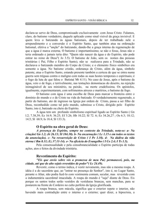 ESPÍRITO SANTO - VISÃO BÍBLICA                       32



declara-se servo de Deus, compromissado exclusivamente com Jesus Cristo. Falamos,
claro, do batismo verdadeiro, daquele aplicado como sinal visível da graça invisível. E
quem leva o batizando às águas batismais, depois de ter trabalhado nele o
arrependimento e a conversão é o Espírito Santo, que também atua na ordenação
batismal, efetiva a "unção" do batizando, dando-lhe a graça interna da regeneração de
que a água é marca externa. O batismo é importantíssimo; se não o fosse, Jesus não o
teria ordenado e jamais teria dito: "Quem não nascer da água e do Espírito, não pode
entrar no reino de Deus"( Jo 3.5). O batismo de João, sem os nomes das pessoas
trinitárias ( Pai, Filho e Espírito Santo), não se realizava para a Trindade, não se
declarava o batizando membro do Corpo de Cristo; e o elemento físico simbólico era
somente a água. No batismo cristão, ordenança de Cristo, além da água, símbolo
patente, atua o Espírito Santo, estando presente também a certeza de que se entra numa
guerra sem tréguas contra o maligno com todas as suas hostes temporais e espirituais; é
o fogo da luta de que falou o Batista( Mt 4.11). No caso de Jesus, após o batismo da
água, veio o de fogo, e terrivelmente, nas tentações demoníacas do deserto, na rejeição
inimaginável de seu ministério, na paixão, na morte crudelíssima. Os apóstolos,
igualmente, experimentaram, com sofrimentos atrozes e martírios, o batismo de fogo.
          O batismo com água é uma escolha de Deus para marcar a fronteira entre o
domínio do mundo e o de Cristo na vida do batizado. O verdadeiramente regenerado, a
partir do batismo, ato de ingresso na Igreja por ordem de Cristo, passa a ser filho de
Deus, reconhedido como tal pelo mundo, submisso a Cristo, dirigido pelo Espírito
Santo, isto é, batizado ou cheio do Espírito.
          A água tem um profundo simbolismo espiritual ligado ao Espírito Santo ( Gn
l.2; 7.38,39; Ez 16.9; 36.25; Ef 5.26; Hb 10.22; Sl 72. 6; Ez 34.26,27 ; Os 6.3; 10.12;
14.5; Sl 68.9; Is 18.4; Sl 133.3).

        O Espírito na obra geral de Deus:
         A presença do Espírito, sempre no contexto da Trindade, nota-se: a- Na
criação( Gn 1.2; Jó 26.13; Sl 104.30). b- Na encarnação ( Lc 1.15 e em todos os textos
da anunciação). c- Na ressurreição de Cristo ( I Pe 3.18). d- Na dádiva da vida
eterna ( Rm 8.11; Ez 37.11-14). e- Na eficácia do Evangelho ( I Co 2.4; I Ts 1.5).
         Pela consensualidade e pela consubstancialidade o Espírito participa de todas
ações, atos e feitos da divindade trinitária.

        Revestimento do Espírito:
         "Eis que envio sobre vós a promessa de meu Pai; permanecei, pois, na
cidade, até que do alto sejais revestidos de poder"( Lc 24.49).
         Revestir, como o termo indica, é vestir novamente, mas não a mesma roupa. A
idéia é a do sacerdote que, ao "entrar no presença do Senhor", isto é, no Lugar Santo,
perante o Altar, não podia fazê-lo com vestimenta comum, secular, mas revestido com
a indumentária sacerdotal imaculada. A roupa do mundo é "suja" diante de Deus. Eis
porque os santos todos serão vestidos de vestiduras brancas, sem manchas, para se
postarem na frente do Cordeiro no culto perfeito da Igreja glorificada.
         A roupa branca, sem mácula, significa que o exterior repete o interior, não
havendo mais contradição entre o interno e o externo; quer dizer, a hipocrisia, a
 