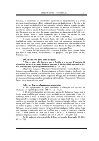 ESPÍRITO SANTO - VISÃO BÍBLICA                        33



falsidade, o ocultamento de sentimentos inconfessáveis desapareceram, e o crente
apresenta-se aos homens e a Deus exatamente como verdadeiramente é. Revestir-se de
poder ou revestir-se do Espírito é ser capacitado a triunfar sobre os próprios pecados,
vencer as próprias limitações, e também lutar contra os pecados da sociedade. Este
aspecto fica claro no ensino de Paulo aos romanos: "Vai alta a noite e vem chegando o
dia. Deixemos, pois, as obras das trevas, e revistamo-nos das armas da luz". Revesti-
vos do Senhor Jesus e nada disponhais para a carne, no tocante às suas
concupiscências"( Rm 13. 12,13; Gl 3.27; Cl 3.12; At 1.8; 6.8; l9.11,12).
         O crente revestido do Espírito Santo não pode ter duas personalidades,
dualidade de caráter, ser insincero, pois assim como está transparente na presença de
Deus em seu altar, que é Jesus Cristo, também deve apresentar-se sem falsidade diante
dos irmãos e semelhantes. E esta autenticidade vinda do alto lhe dá poder sobre o mal
em si e nos outros, bem como autoridade para pregar a palavra de Deus.
          Revestir-se do Espírito equivale a revestir-se de Cristo, isto é, mostrar Cristo
por meio da vida prática, do testemunho e da pregação. Isto quer dizer: Ser sal,
fermento e luz.

        O Espírito e os dons carismáticos:
         " Ora, os dons são diversos, mas o Espírito é o mesmo. E também há
diversidade nos serviços, mas o Senhor é o mesmo. E há diversidade nas realizações,
mas o mesmo Deus é quem opera tudo em todos"( I Co 12.4-6).
         Observem a expressão: "O mesmo". O mesmo Espírito, o mesmo Senhor( Jesus
Cristo), o mesmo Deus, isto é, a Trindade operante na Igreja, criando e viabilizando os
seus ministérios e serviços, concedendo-lhe dons, segundo os planos do Salvador e não
conforme os desejos humanos. Paulo, inigualável teólogo, não tricotomiza a Trindade
em pessoas autônomas com obras separadas e independentes. É bom repetir: "O mesmo
Deus é quem opera tudo em todos".

        Sobre os dons, esclarecemos o seguinte:
         a- São equipamentos da Igreja destinados à edificação, não servindo às
vaidades e aos orgulhos piedosos Ef 4.11-16; I Co 12.7,25).
         b- Os dons fundamentais, permanentes e gerais são dádivas de Deus a toda a
Igreja, sendo recebidos por todos os crentes verdadeiramente regenerados. Ei-los: Fé,
esperança, amor; e mais a profecia que Paulo considera dom essencial. Sem ela a
Igreja emudece. E pregar o Evangelho é ministério da Igreja total, pois todos somos
ministros em um reino de sacerdotes. Sem fé é impossível agradar a Deus, e por ela
somos justificados. É o dom salvador concedido a todos os redimidos de Cristo, a todos
os eleitos da graça. O amor é a síntese dos mandamentos, o elo de união entre o
Salvador e os salvos, entre o membro e a Igreja, a fraternidade dos irmãos, a única força
que congrega os desiguais, vence os conflitos, cria o perdão e estabelece a família
cristã. O amor procede de Deus, que é amor( I Jo 4.7,8). A esperança sustenta o
peregrino na jornada para os céus( Rm 8.24; Gl 5.5; Cl 1.27; Tt 3.13; I Pe 1.3).
         Por fé, andamos, pela misericórdia de Deus, no caminho da salvação( Hb 11.6;
12.2; Ef 2.8).
 