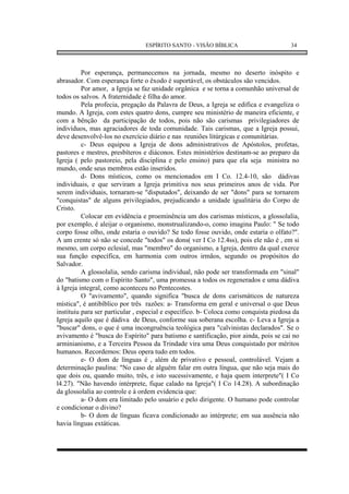 ESPÍRITO SANTO - VISÃO BÍBLICA                       34



          Por esperança, permanecemos na jornada, mesmo no deserto inóspito e
abrasador. Com esperança forte o êxodo é suportável, os obstáculos são vencidos.
          Por amor, a Igreja se faz unidade orgânica e se torna a comunhão universal de
todos os salvos. A fraternidade é filha do amor.
          Pela profecia, pregação da Palavra de Deus, a Igreja se edifica e evangeliza o
mundo. A Igreja, com estes quatro dons, cumpre seu ministério de maneira eficiente, e
com a bênção da participação de todos, pois não são carismas privilegiadores de
indivíduos, mas agraciadores de toda comunidade. Tais carismas, que a Igreja possui,
deve desenvolvê-los no exercício diário e nas reuniões litúrgicas e comunitárias.
          c- Deus equipou a Igreja de dons administrativos de Apóstolos, profetas,
pastores e mestres, presbíteros e diáconos. Estes ministérios destinam-se ao preparo da
Igreja ( pelo pastoreio, pela disciplina e pelo ensino) para que ela seja ministra no
mundo, onde seus membros estão inseridos.
          d- Dons místicos, como os mencionados em I Co. 12.4-10, são dádivas
individuais, e que serviram a Igreja primitiva nos seus primeiros anos de vida. Por
serem individuais, tornaram-se "disputados", deixando de ser "dons" para se tornarem
"conquistas" de alguns privilegiados, prejudicando a unidade igualitária do Corpo de
Cristo.
          Colocar em evidência e proeminência um dos carismas místicos, a glossolalia,
por exemplo, é aleijar o organismo, monstrualizando-o, como imagina Paulo: " Se todo
corpo fosse olho, onde estaria o ouvido? Se todo fosse ouvido, onde estaria o olfato?".
A um crente só não se concede "todos" os dons( ver I Co 12.4ss), pois ele não é , em si
mesmo, um corpo eclesial, mas "membro" do organismo, a Igreja, dentro da qual exerce
sua função específica, em harmonia com outros irmãos, segundo os propósitos do
Salvador.
          A glossolalia, sendo carisma individual, não pode ser transformada em "sinal"
do "batismo com o Espírito Santo", uma promessa a todos os regenerados e uma dádiva
à Igreja integral, como aconteceu no Pentecostes.
          O "avivamento", quando significa "busca de dons carismáticos de natureza
mística", é antibíblico por três razões: a- Transforma em geral e universal o que Deus
instituiu para ser particular , especial e específico. b- Coloca como conquista piedosa da
Igreja aquilo que é dádiva de Deus, conforme sua soberana escolha. c- Leva a Igreja a
"buscar" dons, o que é uma incongruência teológica para "calvinistas declarados". Se o
avivamento é "busca do Espírito" para batismo e santificação, pior ainda, pois se cai no
arminianismo, e a Terceira Pessoa da Trindade vira uma Deus conquistado por méritos
humanos. Recordemos: Deus opera tudo em todos.
          e- O dom de línguas é , além de privativo e pessoal, controlável. Vejam a
determinação paulina: "No caso de alguém falar em outra língua, que não seja mais do
que dois ou, quando muito, três, e isto sucessivamente, e haja quem interprete"( I Co
l4.27). "Não havendo intérprete, fique calado na Igreja"( I Co 14.28). A subordinação
da glossolalia ao controle e à ordem evidencia que:
          a- O dom era limitado pelo usuário e pelo dirigente. O humano pode controlar
e condicionar o divino?
          b- O dom de línguas ficava condicionado ao intérprete; em sua ausência não
havia línguas extáticas.
 