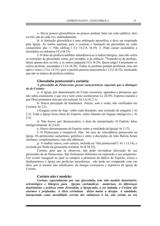ESPÍRITO SANTO - VISÃO BÍBLICA                       35



          c- Havia poucos glossolálicos ou poucos podiam falar em culto público; dois
ou três, um de cada vez, ordenadamente.
          d- A limitação glossolálica é uma ordenação apostólica, e deve ser respeitada
pela Igreja. As razões paulinas para o controle e limitação da glossolalia no culto
comunitário são: 1- Não edifica( I Co 14.2-4; l4.19). 2- Pode causar escândalos a
incrédulos ou indoutos( I Co l4.23).
          f- O dom da profecia também subordinava-se à ordem litúrgica, mas não sofria
as restrições da glossolalia como, por exemplo, a do silêncio: "Tratando-se de profetas,
falem apenas dois ou três, e os outros julguem( I Co l4.29). Quem julga? Certamente os
outros profetas, assentados ( I Co l4.30). Todos os profetas podiam profetizar, mas um
após o outro ( I Co 14.31), pois o profeta possuía autocontrole ( I Co l4.32), mostrando
que não se tratava de profecia extática.

        Glossolalia pentecostal e coríntia:
         A glossolalia de Pentecostes possui características especiais que a distingue
da de Corinto:
         a- A Igreja, por determinação do Cristo ressurreto, aguardou a promessa, que
não sabia exatamente o que era e nem como aconteceria( Lc 24.49). Esperou reunida o
que Deus prometera nela por ela realizar( At 1.4,14; 2.1).
         b- Houve percepção de fenômenos físicos, som e vento, não verificados em
Corinto( At 2.2).
         c-Línguas como de fogo sobre cada discípulo, sem exclusão de ninguém ( At
2.3). Toda a Igreja ficou cheia do Espírito; todos falaram em línguas inteligíveis ( At
2.4).
         d- Não houve, por desnecessário, o dom da interpretação. O Espírito falou
inteligivelmente( At 2.6,8).
         e- Houve derramamento do Espírito sobre a totalidade da Igreja( At 2.17).
         f- O Pentecostes é irrepetível. Não há caso de reincidência pentecostal na
Igreja. Os pentecostes samaritano, gentílico e entre o discípulos de João Batista foram
similares, complementares, mas não idênticos.
         g- A mulher estava, com certeza, incluída na "fala pentecostal"( At 1.13,14), e
excluida por Paulo da glossolalia coríntia( At l4.34,35).
         Corinto, pelo que se observou, não pode reivindicar derivação de sua
glossolalia da de Pentecostes. São fenômenos diferentes na expressão e nos propósitos.
Um evento inaugural no qual se cumpria a promessa da dádiva do Espírito, criava e
fundamentava a Igreja nas profecias messiânicas, não pode ser comparado com um
dom, por si mesmo não edioficante, da liturgia costumeira e repetitiva da Igreja de
Corinto.

        Corinto não é modelo:
         Corinto, especialmente por sua glossolalia, tem sido modelo doutrinário,
eclesiológico e litúrgico para Igrejas carismáticas modernas. As diferenças
doutrinárias e práticas entre Jerusalém, a Igreja-mãe, a ser imitada, e Corinto são
enormes e profundas. A ética corintiana deixa muito a desejar. A santidade,
interpretada como moralidade correta dos submissos à lei, não existia ou era
 