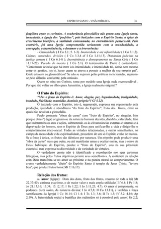 ESPÍRITO SANTO - VISÃO BÍBLICA                       36



fragílima entre os coríntios. A exuberância glossolálica não gerou uma Igreja santa,
imaculada, a Igreja dos "perfeitos", pois batizados com o Espírito Santo, o ápice do
crescimento beatífico, a santidade conssumada, no entendimento pentecostal. Pelo
contrário, foi uma Igreja comprometida seriamente com a mundanidade, a
corrupção, a incontinência, o desamor e a irreverência:
         - Carnalidade ( I Co 3.1; 5. 1-3). Imaturidade e até infantilidade ( I Co 3.1,2).
Ciúmes, contendas, divisões ( I Co 3.3,4 cf I Co 1.11-13). Demandas judiciais na
justiça comum ( I Co 6.1-8 ). Incontinência e desregramento na Santa Ceia ( I Co
11.17-22). Pecado de incesto ( I Co 5.1). O testemunho de Paulo é contundente:
"Geralmente se ouve que há entre vós imoralidade, e imoralidade tal, como nem mesmo
entre os gentios, isto é, haver quem se atreva a possuir a mulher de seu próprio pai".
Onde estavam os glossolálicos? Se não se sujaram pelas práticas mencionadas, sujaram-
se pelo silêncio conivente, pela omissão.
         Quem se mira em Corinto, toma por modelo uma Igreja nada recomendável .
Por que não voltar os olhos para Jerusalém, a Igreja realmente original?

        O fruto do Espírito:
         “Mas o fruto do Espírito é: Amor, alegria, paz, loganimidade, benignidade,
bondade, fidelidade, mansidão, domínio próprio"( Gl 5.22).
         O batizado com o Espírito, isto é, regenerado, expressa sua regeneração pela
produção, qualidade e abundância “do fruto do Espírito”; fruto dos frutos, entre os
quais não se alista a glossolalia.
         Paulo contrasta "obras da carne" com "fruto do Espírito", no singular. Isto
porque obras"( érga) originam-se da natureza humana decaída, dividida, esfacelada; fato
que indetermina os atos e ações, submetendo-os às circunstâncias externas e internas e à
depravação do homem, sem o Espírito de Deus para unificar-lhe a vida e dirigir-lhe o
comportamento ético-social. Todas as virtudes relacionadas, e outras semelhantes, no
campo da moralidade e da espiritualidade, procedem de um só Espírito e não de muitos.
Se a fonte é única, os frutos são idênticos por natureza. Um réprobo pode produzir uma
"obra da carne" mais que outra, ou até manifestar umas e ocultar outras, mas o servo de
Deus, habitação do Espírito, produz o "fruto do Espírito", uno na sua plenitude
essencial, mas expressa na diversidade e da variedade de virtudes.
         O verdadeiro crente não é identificado e reconhecido por seus carismas
litúrgicos, mas pelos frutos objetivos perante seus semelhantes. A santidade da relação
com Deus manifesta-se no amor ao próximo e na pureza moral do comportamento. O
crente verdadeiramente "cheio" do Espírito Santo é templo de Jesus Cristo, "árvore
boa", que produz frutos bons( Mt 7.16,17).

        Relação dos frutos:
         a- Amor (ágape): Dom dos dons, fruto dos frutos, resumo de toda a lei( Mt
22.37-40), carisma excelente, o de maior valor e mais ampla utilidade( Ef 6.4; I Pe 1.8;
Jo 21.15,16; 13.34; 15.12,17; I Pe 1.22; I Jo 3.11,23; 4.7). O amor é componente, se
podemos dizer assim, da natureza divina( I Jo 4.7,8; II Co 13.11), e também a força
santificadora da Igreja( I Co 16.14; Cl 1.4; I Ts 1.3; 3.6; II Ts 1.3; Ef 5.2; 4.16; Ap
2.19). A fraternidade social e beatífica dos redimidos só é possível pelo amor( Fp 2.2;
 