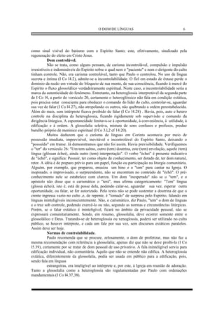 O DOM DE LÍNGUAS                                      6




como sinal visível do batismo com o Espírito Santo; este, efetivamente, sinalizado pela
regeneração do eleito em Cristo Jesus.
           Dom controlável.
           Não se trata, como alguns pensam, de carisma incontrolável, compulsão e impulsão
irresistíveis e indomináveis do Espírito sobre o qual nem o "paciente" e nem o dirigente do culto
tinham controle. Não, era carisma controlável, tanto que Paulo o controlou. No uso de língua
secreta e íntima (I Co l4.2), admite-se a incontrolabilidade. O fiel em estado de êxtase perde o
domínio da razão em virtude do bloqueio de sua mente, de sua consciência, ficando à mercê do
Espírito o fluxo glossolálico verdadeiramente espiritual. Neste caso, a incontrolabilidade seria a
marca da autenticidade do fenômeno. Entretanto, na heteroglossia interpretável da segunda parte
de I Co l4, a partir do versículo 20, certamente o heteroglóssico não fala em condição extática,
pois precisa estar consciente para obedecer o comando do líder do culto, controlar-se, aguardar
sua vez de falar (I Co l4.27), não atropelando os outros, não quebrando a ordem preestabelecida.
Além do mais, sem intérprete ficava proibido de falar (I Co l4.28) . Havia, pois, auto e hetero
controle na disciplina da heteroglossia, ficando rigidamente sob supervisão e comando da
dirigência litúrgica. A espontaneidade limitava-se à oportunidade, à conveniência, à utilidade, à
edificação e à ordem. A glossolalia seletiva, mistura de sons confusos e profusos, produz
barulho próprio de meninice espiritual (I Co 3.l,2 cf 14.20).
           Muitos deduzem que o carisma de línguas em Corinto acontecia por meio de
possessão imediata, imprevisível, inevitável e incontrolável do Espírito Santo, deixando o
"possuído" em transe. Já demonstramos que não foi assim. Havia previsibilidade. Verifiquemos
o "ter" do versículo 26: "Um tem salmo, outro (tem) doutrina, este (tem) revelação, aquele (tem)
língua (glôssan échei), ainda outro (tem) interpretação". O verbo "échei" é presente indicativo
de "échô", e significa: Possuir, ter como objeto de conhecimento, ser dotado de, ter dom natural,
reter. A idéia é de preparo prévio para um papel, função ou participação na liturgia comunitária.
Alguém, por exemplo, que preparou, ensaiou um hino e o "tem" para cantar na Igreja. O
inopinado, o improvisado, o surpreendente, não se encontram no conteúdo de "échô". O pré-
conhecimento nele se estabelece com clareza. Um dom "inesperado" não se o "tem", e o
apóstolo não disse que o carismático o "terá", mas afirma categoricamente: "Tem" língua
(glossa échei), isto é, está de posse dela, podendo calar-se, aguardar sua vez, esperar outra
oportunidade, ou falar, se for autorizado. Pelo texto não se pode sustentar a doutrina de que o
crente ingressa vazio no culto ,e, de repente, é "tomado" de surpresa pelo Espírito, falando em
línguas ininteligíveis inconscientemente. Não, o carismático, diz Paulo, "tem" o dom de línguas
e o traz sob controle, podendo exercê-lo ou não, segundo as normas e circunstâncias litúrgicas.
Porém, se o falar extático é ininteligível, ficará no âmbito da privacidade pessoal, não se
expressará comunitariamente. Sendo, em resumo, glossolalia, deve ocorrer somente entre o
glossolálico e Deus. Tratando-se de heteroglossia ou xenoglossia, poderá ser utilizado no culto
público, se houver intérprete, e cada um fale por sua vez, sem discursos extáticos paralelos.
Assim deve ser hoje.
           Normas de controlabilidade.
           Paulo recomenda que se procure, zelosamente, o dom de profetizar, mas não faz a
mesma recomendação com referência à glossolalia; apenas diz que não se deve proibi-la (I Co
l5.39), certamente por se tratar de dom pessoal de uso privativo. A fala ininteligível servia para
edificação individual, não comunitária. Aquilo que não se entende não edifica. A heteroglossia
extática, diferentemente da glossolalia, podia ser usada em público para a edificação, pois,
sendo fala em línguas
           estrangeiras, era inteligível ao intérprete e, por este, à Igreja em reunião de adoração.
Tanto a glossolalia como a heteroglossia são regulamentadas por Paulo com ordenações
mandamentais (I Co l4.37,38).
 
