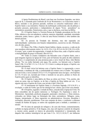 ESPÍRITO SANTO - VISÃO BÍBLICA                       38



          A Igreja Presbiteriana do Brasil, com base nas Escrituras Sagradas, sua única
regra de fé, e orientada pela Confissão de Fé de Westminster e os Catecismos maior e
Breve, mirando o seu glorioso passado, reafirma os conceitos tradicionais sobre o
Espírito Santo e seu ministério. Falamos da reafirmação confessional, não de práticas e
posições pessoais, particulares e independentes de alguns "livres pensadores" ou
carismáticos assumidos. Sintetizemos, pois, o que se declarou, com base na Bíblia:
          01- O Espírito Santo é a Terceira Pessoa da Trindade, procedente do Pai e do
Filho, idêntico a eles em substância, essência, natureza, dignidade, santidade, eternidade
soberania, poder, honra e glória. A obra de uma Pessoa trinitária é obra também das
demais pessoas.
          02- As pessoas da Trindade são distintas, mas não separadas em
individualidades autônomas com funções independentes, sucessivas ou não. Distinção,
sim; divisão, jamais.
          03- Deus ( Pai, Filho e Espírito Santo) habita a Igreja, seu povo, e cada um de
seus membros efetivamente eleito ( Jo 14.23; I Co 3.16; II Co 6.16; Gl 2.20; I Co 6.l9).
O crente," pois, a partir da regeneração, é templo do Deus trino, onde o Espírito realiza
a inteligibilidade da graça vivificante ( Rm 8.9-11).
          04- Todos os crentes verdadeiros são batizados com o Espírito Santo, sem o
qual ninguém ingressa na Igreja de Cristo, pois tal batismo faz parte da obra redentora
de Cristo e é cumprimento de uma promessa para o novo Israel de Deus. João Batista
afirma: "Eu vos tenho batizado com água; Ele, porém, vos batizará com o Espírito
Santo"( Mc 1.8 cf Mt 3.11; Lc 3.16; Jo 1.33. Cristo é a cabeça da Igreja; o Espírito, seu
ministro permanente.
          05- O sinal visível do batismo com o Espírito Santo é a regeneração, o novo
nascimento, a mudança de vida, a conformidade da criatura com o Criador: "Se alguém
está em Cristo, é nova criatura"( II Co 5.17). O regenerado nasce da água e do Espírito(
Jo 3.5). O novo ser, recriado por Cristo e incluído no seu povo, produz os frutos do
Espírito pelos quais se identifica.
          06- O Espírito é uma dádiva de Deus ao eleito em Cristo: "Vós, porém, não
estais na carne, mas no Espírito, se de fato o Espírito de Deus habita em vós. E se
alguém não tem o Espírito de Cristo, esse tal não é dele"( Rm 8.9).
          07- O instrumento do Espírito Santo é a Escritura Sagrada ( Ef 6.16-18 ), a
revelação, o verbo do Verbo, que ele faz inteligível aos eleitos, que Cristo veio chamar.
          08- O Espírito, segundo a vontade de Deus, concede dons à Igreja de Cristo. Os
dons concedidos são de quatro naturezas: a- Teologais: Fé, Esperança e amor. b-
Ministeriais: Apostolado, profecia( pregação), pastorado e docência. c- Dons místicos,
colocados em último lugar na hierarquia dos dons carismáticos: Milagres, curas,
línguas, interpretação. d- Dons regenciais ou administrativos: Governo, disciplina (
exortação), diaconia, presbiterato. Com este conjunto de dons, e conforme a soberana
vontade do Senhor da Igreja, os santos são equipados para a unidade, a santidade e a
missão.
          09- Os dons de operação de milagres e de cura não foram, costumeiramente,
exibidos na Igreja primitiva. O de línguas, sim, mas sob rigoroso controle do dirigente
e, mesmo assim, quando se tratava de glossolalia interpretável e interpretada, não
daquela fala extática ininteligível de que trata I Co. 14.2,11,14,16,17, um balbuciar
 