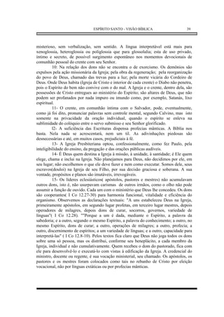 ESPÍRITO SANTO - VISÃO BÍBLICA                       39



misterioso, sem verbalização, sem sentido. A língua interpretável está mais para
xenoglossia, heteroglossia ou poliglossia que para glossolalia; esta de uso privado,
íntimo e secreto, de possível surgimento espontâneo nos momentos devocionais de
comunhão pessoal do crente com seu Senhor.
          10: Na relação dos dons não se encontra o de exorcismo. Os demônios são
expulsos pela ação missionária da Igreja; pela obra da regeneração; pela reorganização
do povo de Deus, chamado das trevas para a luz; pela morte vicária do Cordeiro de
Deus. Onde Deus habita (Igreja de Cristo e interior de cada crente) o Diabo não penetra,
pois o Espírito do bem não convive com o do mal. A Igreja e o crente, dentro dela, são
possessões de Cristo entregues ao ministério do Espírito; são altares de Deus, que não
podem ser profanados por nada impuro ou imundo como, por exemplo, Satanás, lixo
espiritual.
          11- O crente, em comunhão íntima com o Salvador, pode, eventualmente,
como já foi dito, pronunciar palavras sem controle mental, segundo Calvino, mas isto
somente na privacidade da oração individual, quando o espírito se enleva na
sublimidade do colóquio entre o servo submisso e seu Senhor glorificado.
          l2- A suficiência das Escrituras dispensa profecias mânticas. A Bíblia nos
basta. Nela nada se acrescentará, nem um til. As adivinhações piedosas são
desnecessárias e até, em muitos casos, prejudiciais à fé.
          13- A Igreja Presbiteriana optou, confessionalmente, como fez Paulo, pela
inteligibilidade do ensino, da pregação e das orações públicas audíveis.
          14- É Deus quem destina a Igreja à missão, à unidade, à santidade; é Ele quem
elege, chama e inclui na Igreja. Não planejamos para Deus, não decidimos por ele, em
seu lugar; não escolhemos o que ele deve fazer e nem como executar. Somos dele, seus
escravos(douloi) na Igreja de seu Filho, por sua decisão graciosa e soberana. A sua
vontade, propósitos e planos são imutáveis, irrevogáveis.
          15- Os líderes eclesiásticos( apóstolos, pastores e mestres) não acumulavam
outros dons, isto é, não usurpavam carismas de outros irmãos, como o olho não pode
assumir a função de ouvido. Cada um com o ministério que Deus lhe concedeu. Os dons
são cooperantes( I Co 12.27-30) para harmonia funcional, vitalidade e eficiência do
organismo. Observemos as declarações textuais: "A uns estabeleceu Deus na Igreja,
primeiramente apóstolos, em segundo lugar profetas, em terceiro lugar mestres, depois
operadores de milagres, depois dons de curar, socorros, governos, variedade de
línguas"( I Co 12.28). ""Porque a um é dada, mediante o Espírito, a palavra da
sabedoria; e a outro, segundo o mesmo Espírito, a palavra do conhecimento; a outro, no
mesmo Espírito, dons de curar; a outro, operações de milagres; a outro, profecia; a
outro, discernimento de espíritos; a um variedade de línguas; e a outro, capacidade para
interpretá-las" ( I Co 12.8-10). Pelos textos fica claro que Deus não joga todos os dons
sobre uma só pessoa, mas os distribui, conforme seu beneplácito, a cada membro da
Igreja, individual e não cumulativamente. Quem recebeu o dom do pastorado, fica com
ele para desenvolvê-lo e executá-lo com vistas à edificação da Igreja. A credencial do
ministro, docente ou regente, é sua vocação ministerial, seu chamado. Os apóstolos, os
pastores e os mestres foram colocados como tais no rebanho de Cristo por eleição
vocacional, não por línguas extáticas ou por profecias mânticas.
 