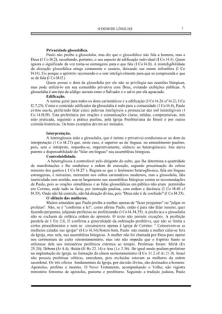 O DOM DE LÍNGUAS                                      7




           Privacidade glossolálica.
           Paulo não proíbe a glossolalia, mas diz que o glossolálico não fala a homens, mas a
Deus (I Co l4.2), ressaltando, portanto, o seu aspecto de edificação individual (I Co l4.4). Quem
ignora o significado da voz torna-se estrangeiro para o que fala (I Co l4.ll). A ininteligibilidade
da alocução glossolálica atinge certamente o usuário, deixando sua mente infrutífera (I Co
l4.l4). Eis porque o apóstolo recomenda-o a orar inteligivelmente para que se compreenda o que
se de fala (I Co l4.l3).
           Quem possui o dom da glossolalia por ele não se privilegia nas reuniões litúrgicas,
mas pode utilizá-lo em sua comunhão privativa com Deus, evitando exibições públicas. A
glossolalia é um tipo de código secreto entre o Salvador e o salvo por ela agraciado.
           Edificação.
           A norma geral para todos os dons carismáticos é a edificação (I Co l4.26 cf l4.l2; I Co
l2.7,25). Como o conteúdo edificador da glossolalia é nulo para a comunidade (I Co l4.4), Paulo
evitou usa-la, preferindo falar cinco palavras inteligíveis a pronunciar dez mil ininteligíveis (I
Co l4.l8,l9). Esta preferência por orações e comunicações claras, nítidas, compreensívas, tem
sido praticada, seguindo a prática paulina, pela Igreja Presbiteriana do Brasil e por outras
coirmãs históricas. Os bons exemplos devem ser imitados.

          Interpretação.
          A heteroglossia (não a glossolalia, que é íntima e privativa) condiciona-se ao dom da
interpretação (I Co l4.27) que, neste caso, é superior ao de línguas, no entendimento paulino,
pois, sem o intérprete, impunha-se, imperativamente, silêncio ao heteroglóssico. Isto deixa
patente a dispensabilidade do "falar em línguas" nas assembléias litúrgicas.
          Controlabilidade.
           A heteroglossia é controlável pelo dirigente do culto, que lhe determina a quantidade
de manifestações e lhe estabelece a ordem de execução, segundo preceituação do zeloso
ministro dos gentios ( I Co l4.27 ). Regista-se que o fenômeno heteroglóssico, fala em línguas
estrangeiras, é raríssimo, mormente nos cultos carismáticos modernos, mas a glossolalia, fala
inarticulada sem sentido, usa-se largamente nas assembléias litúrgicas contra as recomendações
de Paulo, pois as orações simultâneas e as falas glossolálicas em público não eram permitidas
em Corinto, onde tudo se fazia, por instrução paulina, com ordem e decência (I Co l4.40 cf
l4.33). Onde não há controle, não há direção divina, pois "Deus não é de confusão" (I Co l4.33).
          O silêncio das mulheres.
          Muitos entendem que Paulo proíbe a mulher apenas de "fazer perguntas" ou "julgar os
profetas". Não, se é "conforme a lei", como afirma Paulo, então é para não falar mesmo, quer
fazendo perguntas, julgando profecias ou profetizando (I Co l4.34,35). A profecia e a glossolalia
não se excluem da enfática ordem do apóstolo. O texto não permite exceções. A proibição
paralela de I Tm 2.ll, l2 confirma a generalidade da ordenação proibitiva, que não se limita a
certos procedimentos e nem se circunscreve apenas à Igreja de Corinto: " Conservem-se as
mulheres caladas nas igrejas" (I Co l4.34).Notem bem, Paulo não manda a mulher calar-se fora
da Igreja, mas nela, nas assembléias litúrgicas. A mulher não foi chamada por Deus para operar
nos cerimoniais do culto vetotestamentário, mas isto não impedia que o Espírito Santo se
utilizasse dela nos ministérios proféticos externos ao templo. Profetisas foram: Miriã (Ex
25.20), Débora (Jz 4.4), Hulda (II Rs 22. l4) e Ana (Lc 2.36). De igual modo podiam profetizar
na implantação da Igreja, na formação do cânon neotestamentário (I Co 11.2 cf At 21.9). Israel
não possuía profetisas cúlticas, oraculares, pois excluídas estavam as mulheres da ordem
sacerdotal. Os três ofícios fundamentais da Igreja, por decisão divina, são destinados a homens:
Apóstolos, profetas e mestres. O Novo Testamento, acompanhando o Velho, não registra
ministério feminino de apóstolas, pastoras e presbíteras. Seguindo a tradição judaica, Paulo
 