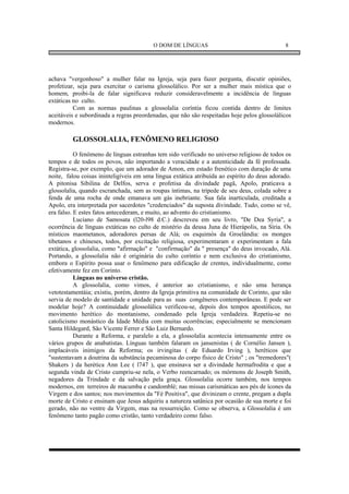 O DOM DE LÍNGUAS                                    8




achava "vergonhoso" a mulher falar na Igreja, seja para fazer pergunta, discutir opiniões,
profetizar, seja para exercitar o carisma glossolálico. Por ser a mulher mais mística que o
homem, proibi-la de falar significava reduzir consideravelmente a incidência de línguas
extáticas no culto.
          Com as normas paulinas a glossolalia coríntia ficou contida dentro de limites
aceitáveis e subordinada a regras preordenadas, que não são respeitadas hoje pelos glossolálicos
modernos.

         GLOSSOLALIA, FENÔMENO RELIGIOSO
           O fenômeno de línguas estranhas tem sido verificado no universo religioso de todos os
tempos e de todos os povos, não importando a veracidade e a autenticidade da fé professada.
Registra-se, por exemplo, que um adorador de Amon, em estado frenético com duração de uma
noite, falou coisas ininteligíveis em uma língua extática atribuída ao espírito do deus adorado.
A pitonisa Sibilina de Delfos, serva e profetisa da divindade pagã, Apolo, praticava a
glossolalia, quando escranchada, sem as roupas íntimas, na trípede de seu deus, colada sobre a
fenda de uma rocha de onde emanava um gás inebriante. Sua fala inarticulada, creditada a
Apolo, era interpretada por sacerdotes "credenciados" da suposta divindade. Tudo, como se vê,
era falso. E estes fatos antecederam, e muito, ao advento do cristianismo.
           Luciano de Samosata (l20-l98 d.C.) descreveu em seu livro, "De Dea Syria", a
ocorrência de línguas extáticas no culto de mistério da deusa Juna de Hierápolis, na Síria. Os
místicos maometanos, adoradores persas de Alá; os esquimós da Groelândia: os monges
tibetanos e chineses, todos, por excitação religiosa, experimentaram e experimentam a fala
extática, glossolalia, como "afirmação" e "confirmação" da " presença" do deus invocado, Alá.
Portando, a glossolalia não é originária do culto coríntio e nem exclusiva do cristianismo,
embora o Espírito possa usar o fenômeno para edificação de crentes, individualmente, como
efetivamente fez em Corinto.
           Línguas no universo cristão.
           A glossolalia, como vimos, é anterior ao cristianismo, e não uma herança
vetotestamentáia; existiu, porém, dentro da Igreja primitiva na comunidade de Corinto, que não
servia de modelo de santidade e unidade para as suas congêneres contemporâneas. E pode ser
modelar hoje? A continuidade glossolálica verificou-se, depois dos tempos apostólicos, no
movimento herético do montanismo, condenado pela Igreja verdadeira. Repetiu-se no
catolicismo monástico da Idade Média com muitas ocorrências; especialmente se mencionam
Santa Hildegard, São Vicente Ferrer e São Luiz Bernardo.
           Durante a Reforma, e paralelo a ela, a glossolalia acontecia intensamente entre os
vários grupos de anabatistas. Línguas também falaram os jansenistas ( de Cornélio Jansen ),
implacáveis inimigos da Reforma; os irvingitas ( de Eduardo Irving ), heréticos que
"sustentavam a doutrina da substância pecaminosa do corpo físico de Cristo" ; os "tremedores"(
Shakers ) da herética Ann Lee ( l747 ), que ensinava ser a divindade hermafrodita e que a
segunda vinda de Cristo cumpriu-se nela, o Verbo reencarnado; os mórmons de Joseph Smith,
negadores da Trindade e da salvação pela graça. Glossolalia ocorre também, nos tempos
modernos, em terreiros de macumba e candomblé; nas missas carismáticas aos pés de ícones da
Virgem e dos santos; nos movimentos da "Fé Positiva", que divinizam o crente, pregam a dupla
morte de Cristo e ensinam que Jesus adquiriu a natureza satânica por ocasião de sua morte e foi
gerado, não no ventre da Virgem, mas na ressurreição. Como se observa, a Glossolalia é um
fenômeno tanto pagão como cristão, tanto verdadeiro como falso.
 