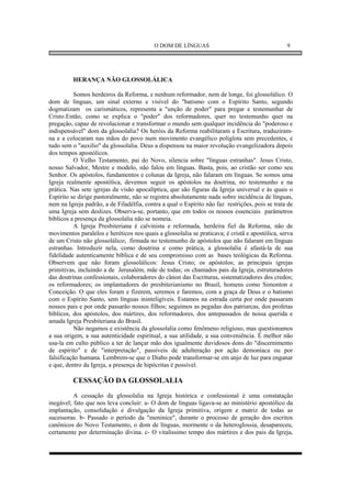 O DOM DE LÍNGUAS                                      9




          HERANÇA NÃO GLOSSOLÁLICA

          Somos herdeiros da Reforma, e nenhum reformador, nem de longe, foi glossolálico. O
dom de línguas, um sinal externo e visível do "batismo com o Espírito Santo, segundo
dogmatizam os carismáticos, representa a "unção de poder" para pregar e testemunhar de
Cristo.Então, como se explica o "poder" dos reformadores, quer no testemunho quer na
pregação, capaz de revolucionar e transformar o mundo sem qualquer incidência do "poderoso e
indispensável" dom da glossolalia? Os heróis da Reforma reabilitaram a Escritura, traduziram-
na e a colocaram nas mãos do povo num movimento evangélico poliglota sem precedentes, e
tudo sem o "auxilio" da glossolalia. Deus a dispensou na maior revolução evangelizadora depois
dos tempos apostólicos.
          O Velho Testamento, pai do Novo, silencia sobre "línguas estranhas". Jesus Cristo,
nosso Salvador, Mestre e modelo, não falou em línguas. Basta, pois, ao cristão ser como seu
Senhor. Os apóstolos, fundamentos e colunas da Igreja, não falaram em línguas. Se somos uma
Igreja realmente apostólica, devemos seguir os apóstolos na doutrina, no testemunho e na
prática. Nas sete igrejas da visão apocalíptica, que são figuras da Igreja universal e às quais o
Espírito se dirige pastoralmente, não se registra absolutamente nada sobre incidência de línguas,
nem na Igreja padrão, a de Filadélfia, contra a qual o Espírito não faz restrições, pois se trata de
uma Igreja sem deslizes. Observa-se, portanto, que em todos os nossos essenciais parâmetros
bíblicos a presença da glossolalia não se nomeia.
          A Igreja Presbiteriana é calvinista e reformada, herdeira fiel da Reforma, não de
movimentos paralelos e heréticos nos quais a glossolalia se praticava; é cristã e apostólica, serva
de um Cristo não glossolálico; firmada no testemunho de apóstolos que não falaram em línguas
estranhas. Introduzir nela, como doutrina e como prática, a glossolalia é afastá-la de sua
fidelidade autenticamente bíblica e de seu compromisso com as bases teológicas da Reforma.
Observem que não foram glossolálicos: Jesus Cristo; os apóstolos; as principais igrejas
primitivas, incluindo a de Jerusalém, mãe de todas; os chamados pais da Igreja, estruturadores
das doutrinas confessionais, colaboradores do cânon das Escrituras, sistematizadores dos credos;
os reformadores; os implantadores do presbiterianismo no Brasil, homens como Simonton e
Conceição. O que eles foram e fizerem, seremos e faremos, com a graça de Deus e o batismo
com o Espírito Santo, sem línguas ininteligíveis. Estamos na estrada certa por onde passaram
nossos pais e por onde passarão nossos filhos; seguimos as pegadas dos patriarcas, dos profetas
bíblicos, dos apóstolos, dos mártires, dos reformadores, dos antepassados de nossa querida e
amada Igreja Presbiteriana do Brasil.
          Não negamos e existência da glossolalia como fenômeno religioso, mas questionamos
a sua origem, a sua autenticidade espiritual, a sua utilidade, a sua conveniência. É melhor não
usa-la em culto público a ter de lançar mão dos igualmente duvidosos dons do "discernimento
de espírito" e de "interpretação", passíveis de adulteração por ação demoníaca ou por
falsificação humana. Lembrem-se que o Diabo pode transformar-se em anjo de luz para enganar
e que, dentro da Igreja, a presença de hipócritas é possível.

          CESSAÇÃO DA GLOSSOLALIA
          A cessação da glossolalia na Igreja histórica e confessional é uma constatação
inegável; fato que nos leva concluir: a- O dom de línguas ligava-se ao ministério apostólico da
implantação, consolidação e divulgação da Igreja primitiva, origem e matriz de todas as
sucessoras. b- Passado o período da "meninice", durante o processo de geração dos escritos
canônicos do Novo Testamento, o dom de línguas, mormente o da heteroglossia, desapareceu,
certamente por determinação divina. c- O vitalíssimo tempo dos mártires e dos pais da Igreja,
 