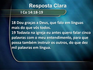 Resposta ClaraI Co 14:18-1918 Dou graças a Deus, que falo em línguas mais do que vós todos.19 Todavia na igreja eu antes quero falar cinco palavras com o meu entendimento, para que possa também instruir os outros, do que dez mil palavras em língua.