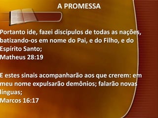 A PROMESSAPortanto ide, fazei discípulos de todas as nações, batizando-os em nome do Pai, e do Filho, e do Espírito Santo;Matheus 28:19E estes sinais acompanharão aos que crerem: em meu nome expulsarão demônios; falarão novas línguas;Marcos 16:17